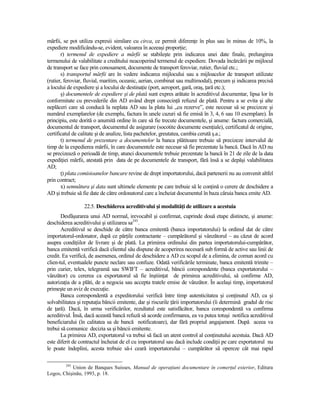 mărfii, se pot utiliza expresii similare cu circa, ce permit diferenŃe în plus sau în minus de 10%, la
expediere modificându-se, evident, valoarea în aceeaşi proporŃie;
       r) termenul de expediere a mărfii se stabileşte prin indicarea unei date finale, prelungirea
termenului de valabilitate a creditului neacoperind termenul de expediere. Dovada încărcării pe mijlocul
de transport se face prin conosament, documente de transport feroviar, rutier, fluvial etc.;
       s) transportul mărfii are în vedere indicarea mijlocului sau a mijloacelor de transport utilizate
(rutier, feroviar, fluvial, maritim, oceanic, aerian, combinat sau multimodal), precum şi indicarea precisă
a locului de expediere şi a locului de destinaŃie (port, aeroport, gară, oraş, Ńară etc.);
       ş) documentele de expediere şi de plată sunt expres arătate în acreditivul documentar, lipsa lor în
conformitate cu prevederile din AD având drept consecinŃă refuzul de plată. Pentru a se evita şi alte
neplăceri care să conducă la neplata AD sau la plata lui „cu rezerve”, este necesar să se precizeze şi
numărul exemplarelor (de exemplu, factura în unele cazuri să fie emisă în 3, 4, 6 sau 10 exemplare). În
principiu, este dorită o anumită ordine în care să fie trecute documentele, şi anume: factura comercială,
documentul de transport, documentul de asigurare (socotite documente esenŃiale), certificatul de origine,
certificatul de calitate şi de analize, lista pachetelor, greutatea, cambia cerută ş.a.;
       t) termenul de prezentare a documentelor la banca plătitoare trebuie să precizeze intervalul de
timp de la expedierea mărfii, în care documentele este necesar să fie prezentate la bancă. Dacă în AD nu
se precizează o perioadă de timp, atunci documentele trebuie prezentate la bancă în 21 de zile de la data
expediŃiei mărfii, atestată prin data de pe documentele de transport, fără însă a se depăşi valabilitatea
AD;
       Ń) plata comisioanelor bancare revine de drept importatorului, dacă partenerii nu au convenit altfel
prin contract;
       x) semnătura şi data sunt ultimele elemente pe care trebuie să le conŃină o cerere de deschidere a
AD şi trebuie să fie date de către ordonatorul care a încheiat documentul în baza căruia banca emite AD.

                  22.5. Deschiderea acreditivului şi modalităŃi de utilizare a acestuia
       Desfăşurarea unui AD normal, irevocabil şi confirmat, cuprinde două etape distincte, şi anume:
deschiderea acreditivului şi utilizarea sa245.
       Acreditivul se deschide de către banca emitentă (banca importatorului) la ordinul dat de către
importatorul-ordonator, după ce părŃile contractante – cumpărătorul şi vânzătorul – au căzut de acord
asupra condiŃiilor de livrare şi de plată. La primirea ordinului din partea importatorului-cumpărător,
banca emitentă verifică dacă clientul său dispune de acoperirea necesară sub formă de active sau linii de
credit. Ea verifică, de asemenea, ordinul de deschidere a AD cu scopul de a elimina, de comun acord cu
clien-tul, eventualele puncte neclare sau confuze. Odată verificările terminate, banca emitentă trimite –
prin curier, telex, telegramă sau SWIFT – acreditivul, băncii corespondente (banca exportatorului –
vânzător) cu cererea ca exportatorul să fie înştiinŃat de primirea acreditivului, să confirme AD,
autorizaŃia de a plăti, de a negocia sau accepta tratele emise de vânzător. În acelaşi timp, importatorul
primeşte un aviz de execuŃie.
       Banca corespondentă a expeditorului verifică între timp autenticitatea şi conŃinutul AD, ca şi
solvabilitatea şi reputaŃia băncii emitente, dar şi riscurile Ńării importatorului (îi determină gradul de risc
de Ńară). Dacă, în urma verificărilor, rezultatul este satisfăcător, banca corespondentă va confirma
acreditivul. Însă, dacă această bancă refuză să acorde confirmarea, ea va putea totuşi notifica acreditivul
beneficiarului (în calitatea sa de bancă notificatoare), dar fără propriul angajament. După aceea va
trebui să comunice decizia sa şi băncii emitente.
       La primirea AD, exportatorul va trebui să facă un atent control al conŃinutului acestuia. Dacă AD
este diferit de contractul încheiat de el cu importatorul sau dacă include condiŃii pe care exportatorul nu
le poate îndeplini, acesta trebuie să-i ceară importatorului – cumpărător să opereze cât mai rapid

         245
           Union de Banques Suisses, Manual de operaŃiuni documentare în comerŃul exterior, Editura
Logos, Chişinău, 1993, p. 18.
 