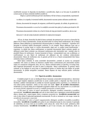 modificările necesare în dispoziŃia de deschidere a acreditivului, după ce au fost puse în prealabil de
comun acord, iar banca emitentă modifică acreditivul.
          După ce a primit notificarea privind deschiderea AD de la banca corespondentă, exportatorul

    va obŃine şi va expedia, în termenul stabilit, documentele necesare pentru utilizarea acreditivului

    (factura, documentul de transport, de asigurare, certificatul de garanŃie, de calitate, de greutate etc.).

    Prezentarea documentelor va avea loc în condiŃiile convenite între părŃi şi la adresa prevăzută în AD.

    Prezentarea documentelor trebuie să se facă în limita de timp prevăzută în acreditive, dar nu mai

    târziu de 21 zile de la data încărcării mărfurilor în mijlocul de transport.

       AD are, de drept, domiciliul de plată la banca emitentă, dar partenerii pot conveni ca domiciliul de
plată să fie la banca exportatorului, aceasta devenind astfel nu numai bancă notificatoare, dar şi bancă
plătitoare. Banca plătitoare (a exportatorului) efectuează plata cu condiŃia ca vânzătorul – exportator să fi
prezentat în termenul stabilit documentele conforme, în set complet. Banca plătitoare (care este şi
confirmatoare în acelaşi timp) va verifica documentele, după care va credita contul beneficiarului –
exportator. La rândul său, banca confirmatoare va transmite documentele băncii emitente; paralel, ea
debitează contul băncii emitente sau efectuează rambursarea prin intermediul unei instituŃii alese în
prealabil (banca de rambursare). Aceasta înseamnă că banca corespondentă (care este şi plătitoare, şi
confirmatoare) va cere băncii de rambursare să-i plătească sau să-i crediteze contravaloarea
documentelor. Banca de rambursare este, în general, privită tot ca o bancă corespondentă între banca
emitentă şi banca confirmatoare.
       Dacă banca emitentă, în urma examinării documentelor, constată că acestea nu corespund
condiŃiilor AD, atunci ea trebuie să informeze imediat banca confirmatoare prin intermediul oricărui
mijloc de comunicare (telegramă, telex, fax etc.). Banca emitentă trebuie să specifice, în acelaşi timp,
dacă înapoiază documentele sau dacă le pune la dispoziŃia băncii confirmatoare. În general, banca
emitentă va lua legătura în acest timp cu cumpărătorul pentru a-l întreba dacă este dispus să accepte
documentele, în pofida neregulilor constatate. Banca dispune de timp suficient pentru verificarea
documentelor.

                                    22.6. Tipuri de acreditive documentare
       CondiŃiile proprii în care se desfăşoară fiecare tranzacŃie comercială internaŃională au determinat
de-a lungul timpului adaptarea acreditivului la aceste condiŃii pentru a răspunde mai bine nevoii de
facilitare a plăŃilor internaŃionale în condiŃii de maximă siguranŃă pentru exportator şi cu cheltuieli cât
mai reduse pentru importator. Astfel, au fost create mai multe tipuri de acreditive documentare,
urmărindu-se ca fiecare dintre ele să răspundă exigenŃelor arătate mai sus, imprimându-i-se acreditivului
un caracter flexibil, adaptabil la nevoile şi condiŃiile partenerilor şi naturii mărfii.
       a) Din punct de vedere al naturii operaŃiunilor, distingem: acreditive comerciale şi acreditive
necomerciale. Acreditivele comerciale sunt cele al căror obiect este o operaŃiune comercială decurgând
dintr-o vânzare prin export-import, dintr-o cooperare economică etc. Acreditivele necomerciale sunt
cele al căror obiect îl reprezintă operaŃiunile necomerciale. În cele ce urmează ne vom ocupa numai de
acreditivele documentare comerciale.
       b) Din punct de vedere al naturii angajamentului, distingem: acreditive revocabile şi acreditive
irevocabile. Acreditivele revocabile sunt acelea în care ordonatorul poate în orice moment, în perioada
de valabilitate, să revoce total sau să modifice unele clauze din textul AD, în mod unilateral şi fără
avizarea beneficiarului. Acreditivele irevocabile nu pot fi nici revocate, nici modificate, decât cu
 