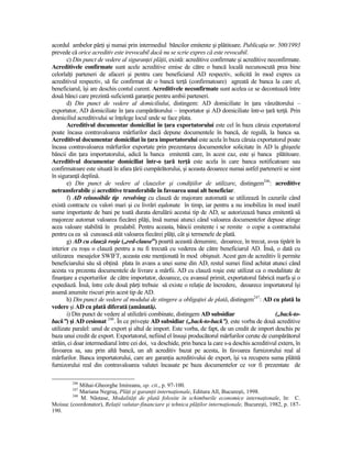 acordul ambelor părŃi şi numai prin intermediul băncilor emitente şi plătitoare. PublicaŃia nr. 500/1993
prevede că orice acreditiv este irevocabil dacă nu se scrie expres că este revocabil.
       c) Din punct de vedere al siguranŃei plăŃii, există: acreditive confirmate şi acreditive neconfirmate.
Acreditivele confirmate sunt acele acreditive emise de către o bancă locală necunoscută prea bine
celorlalŃi parteneri de afaceri şi pentru care beneficiarul AD respectiv, solicită în mod expres ca
acreditivul respectiv, să fie confirmat de o bancă terŃă (confirmatoare) agreată de banca la care el,
beneficiarul, îşi are deschis contul curent. Acreditivele neconfirmate sunt acelea ce se decontează între
două bănci care prezintă suficientă garanŃie pentru ambii parteneri.
       d) Din punct de vedere al domiciliului, distingem: AD domiciliate în Ńara vânzătorului –
exportator, AD domiciliate în Ńara cumpărătorului – importator şi AD domiciliate într-o Ńară terŃă. Prin
domiciliul acreditivului se înŃelege locul unde se face plata.
       Acreditivul documentar domiciliat în Ńara exportatorului este cel în baza căruia exportatorul
poate încasa contravaloarea mărfurilor dacă depune documentele în bancă, de regulă, la banca sa.
Acreditivul documentar domiciliat în Ńara importatorului este acela în baza căruia exportatorul poate
încasa contravaloarea mărfurilor exportate prin prezentarea documentelor solicitate în AD la ghişeele
băncii din Ńara importatorului, adică la banca emitentă care, în acest caz, este şi banca plătitoare.
Acreditivul documentar domiciliat într-o Ńară terŃă este acela în care banca notificatoare sau
confirmatoare este situată în afara Ńării cumpărătorului, şi aceasta deoarece numai astfel partenerii se simt
în siguranŃă deplină.
       e) Din punct de vedere al clauzelor şi condiŃiilor de utilizare, distingem246: acreditive
netransferabile şi acreditive transferabile în favoarea unui alt beneficiar.
       f) AD reînnoibile tip revolving cu clauză de majorare automată se utilizează în cazurile când
există contracte cu valori mari şi cu livrări eşalonate în timp, iar pentru a nu imobiliza în mod inutil
sume importante de bani pe toată durata derulării acestui tip de AD, se autorizează banca emitentă să
majoreze automat valoarea fiecărei plăŃi, însă numai atunci când valoarea documentelor depuse atinge
acea valoare stabilită în prealabil. Pentru aceasta, băncii emitente i se remite o copie a contractului
pentru ca ea să cunoască atât valoarea fiecărei plăŃi, cât şi termenele de plată.
       g) AD cu clauză roşie („red-clause”) poartă această denumire, deoarece, în trecut, avea tipărit în
interior cu roşu o clauză pentru a nu fi trecută cu vederea de către beneficiarul AD. Însă, o dată cu
utilizarea mesajelor SWIFT, aceasta este menŃionată în mod obişnuit. Acest gen de acreditiv îi permite
beneficiarului său să obŃină plata în avans a unei sume din AD, restul sumei fiind achitat atunci când
acesta va prezenta documentele de livrare a mărfii. AD cu clauză roşie este utilizat ca o modalitate de
finanŃare a exporturilor de către importator, deoarece, cu avansul primit, exportatorul fabrică marfa şi o
expediază. Însă, între cele două părŃi trebuie să existe o relaŃie de încredere, deoarece importatorul îşi
asumă anumite riscuri prin acest tip de AD.
       h) Din punct de vedere al modului de stingere a obligaŃiei de plată, distingem247: AD cu plată la
vedere şi AD cu plată diferată (amânată).
       i) Din punct de vedere al utilizării combinate, distingem AD subsidiar                      („back-to-
back”) şi AD cesionat 248. În ce priveşte AD subsidiar („back-to-back”), este vorba de două acreditive
utilizate paralel: unul de export şi altul de import. Este vorba, de fapt, de un credit de import deschis pe
baza unui credit de export. Exportatorul, nefiind el însuşi producătorul mărfurilor cerute de cumpărătorul
străin, ci doar intermediarul între cei doi, va deschide, prin banca la care s-a deschis acreditivul extern, în
favoarea sa, sau prin altă bancă, un alt acreditiv bazat pe acesta, în favoarea furnizorului real al
mărfurilor. Banca importatorului, care are garanŃia acreditivului de export, îşi va recupera suma plătită
furnizorului real din contravaloarea valutei încasate pe baza documentelor ce vor fi prezentate de

         246
            Mihai-Gheorghe Imireanu, op. cit., p. 97-100.
         247
            Mariana Negruş, PlăŃi şi garanŃii internaŃionale, Editura All, Bucureşti, 1998.
        248
            M. Năstase, ModalităŃi de plată folosite în schimburile economice internaŃionale, în: C.
Moisuc (coordonator), RelaŃii valutar-financiare şi tehnica plăŃilor internaŃionale, Bucureşti, 1982, p. 187-
190.
 
