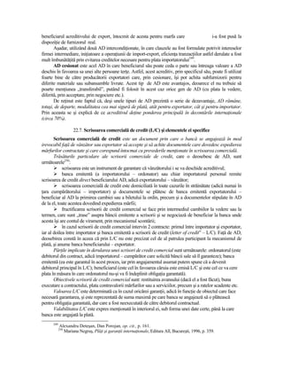 beneficiarul acreditivului de export, întocmit de acesta pentru marfa care                     i-a fost pusă la
dispoziŃie de furnizorul real.
       Aşadar, utilizând două AD intercondiŃionate, în care clauzele au fost formulate potrivit intereselor
firmei intermediare, iniŃiatoare a operaŃiunii de import-export, eficienŃa tranzacŃiilor astfel derulate a fost
mult îmbunătăŃită prin evitarea creditelor necesare pentru plata importatorului249.
       AD cesionat este acel AD în care beneficiarul său poate ceda o parte sau întreaga valoare a AD
deschis în favoarea sa unei alte persoane terŃe. Astfel, acest acreditiv, prin specificul său, poate fi utilizat
foarte bine de către producătorii exportatori care, prin cesionare, îşi pot achita subfurnizorii pentru
diferite materiale sau subansamble livrate. Acest tip de AD este avantajos, deoarece el nu trebuie să
poarte menŃiunea „transferabil”, putând fi folosit în acest caz orice gen de AD (cu plata la vedere,
diferită, prin acceptare, prin negociere etc.).
       De reŃinut este faptul că, deşi unele tipuri de AD prezintă o serie de dezavantaje, AD rămâne,
totuşi, de departe, modalitatea cea mai sigură de plată, atât pentru exportator, cât şi pentru importator.
Prin aceasta se şi explică de ce acreditivul deŃine ponderea principală în decontările internaŃionale
(circa 70%).

                    22.7. Scrisoarea comercială de credit (L/C) şi elementele ei specifice
       Scrisoarea comercială de credit este un document prin care o bancă se angajează în mod
irevocabil faŃă de vânzător sau exportator să accepte şi să achite documentele care dovedesc expedierea
mărfurilor contractate şi care corespund întocmai cu prevederile menŃionate în scrisoarea comercială.
       Trăsăturile particulare ale scrisorii comerciale de credit, care o deosebesc de AD, sunt
următoarele250:
            scrisoarea este un instrument de garantare că vânzătorului i se va deschide acreditivul;
            banca emitentă (a importatorului – ordonator) sau chiar importatorul personal remite
scrisoarea de credit direct beneficiarului AD, adică exportatorului – vânzător;
            scrisoarea comercială de credit este domiciliată în toate cazurile în străinătate (adică numai în
Ńara cumpărătorului – importator) şi documentele se plătesc de banca emitentă exportatorului –
beneficiar al AD la primirea cambiei sau a biletului la ordin, precum şi a documentelor stipulate în AD
de la el, toate acestea dovedind expedierea mărfii;
            fructificarea scrisorii de credit comercial se face prin intermediul cambiilor la vedere sau la
termen, care sunt „trase” asupra băncii emitente a scrisorii şi se negociază de beneficiar la banca unde
acesta îşi are contul de virament, prin mecanismul scontării;
            în cazul scrisorii de credit comercial intervin 2 contracte: primul între importator şi exportator,
iar al doilea între importator şi banca emitentă a scrisorii de credit (letter of credit” – L/C). FaŃă de AD,
deosebirea constă în aceea că prin L/C nu este precizat cel de al patrulea participant la mecanismul de
plată, şi anume banca beneficiarului – exportator.
       PărŃile implicate în derularea unei scrisori de credit comercial sunt următoarele: ordonatorul (este
debitorul din contract, adică importatorul – cumpărător care solicită băncii sale să îl garanteze); banca
emitentă (ea este garantul în acest proces, iar prin angajamentul asumat putem spune că a devenit
debitorul principal în L/C); beneficiarul (este cel în favoarea căruia este emisă L/C şi este cel ce va cere
plata în măsura în care ordonatorul nu-şi va fi îndeplinit obligaŃia garantată).
       Obiectivele scrisorii de credit comercial sunt: restituirea avansului (dacă el a fost făcut), buna
executare a contractului, plata contravalorii mărfurilor sau a serviciilor, precum şi a ratelor scadente etc.
       Valoarea L/C este determinată ca în cazul oricărei garanŃii, adică în funcŃie de obiectul care face
necesară garantarea, şi este reprezentată de suma maximă pe care banca se angajează să o plătească
pentru obligaŃia garantată, dar care a fost neexecutată de către debitorul contractual.
       Valabilitatea L/C este expres menŃionată în interiorul ei, sub forma unei date certe, până la care
banca este angajată la plată.
      249
            Alexandru Deteşan, Dan Porojan, op. cit., p. 161.
            250
              Mariana Negruş, PlăŃi şi garanŃii internaŃionale, Editura All, Bucureşti, 1996, p. 359.
 