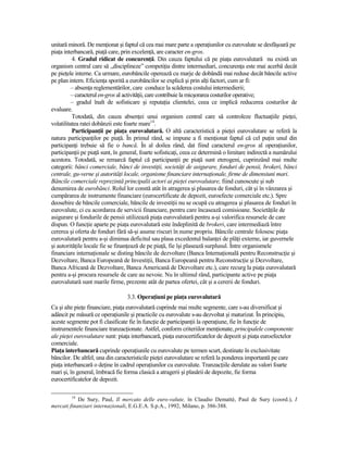 unitară minoră. De menŃionat şi faptul că cea mai mare parte a operaŃiunilor cu eurovalute se desfăşoară pe
piaŃa interbancară, piaŃă care, prin excelenŃă, are caracter en-gros.
          4. Gradul ridicat de concurenŃă. Din cauza faptului că pe piaŃa eurovalutară nu există un
organism central care să „disciplineze” competiŃia dintre intermediari, concurenŃa este mai acerbă decât
pe pieŃele interne. Ca urmare, eurobăncile operează cu marje de dobândă mai reduse decât băncile active
pe plan intern. EficienŃa sporită a eurobăncilor se explică şi prin alŃi factori, cum ar fi:
          – absenŃa reglementărilor, care conduce la scăderea costului intermedierii;
          – caracterul en-gros al activităŃii, care contribuie la micşorarea costurilor operative;
          – gradul înalt de sofisticare şi reputaŃia clientelei, ceea ce implică reducerea costurilor de
evaluare.
          Totodată, din cauza absenŃei unui organism central care să controleze fluctuaŃiile pieŃei,
volatilitatea ratei dobânzii este foarte mare14.
          ParticipanŃii pe piaŃa eurovalutară. O altă caracteristică a pieŃei eurovalutare se referă la
natura participanŃilor pe piaŃă. În primul rând, se impune a fi menŃionat faptul că cel puŃin unul din
participanŃi trebuie să fie o bancă. În al doilea rând, dat fiind caracterul en-gros al operaŃiunilor,
participanŃii pe piaŃă sunt, în general, foarte sofisticaŃi, ceea ce determină o limitare indirectă a numărului
acestora. Totodată, se remarcă faptul că participanŃii pe piaŃă sunt eterogeni, cuprinzând mai multe
categorii: bănci comerciale, bănci de investiŃii, societăŃi de asigurare, fonduri de pensii, brokeri, bănci
centrale, gu-verne şi autorităŃi locale, organisme financiare internaŃionale, firme de dimensiuni mari.
Băncile comerciale reprezintă principalii actori ai pieŃei eurovalutare, fiind cunoscute şi sub
denumirea de eurobănci. Rolul lor constă atât în atragerea şi plasarea de fonduri, cât şi în vânzarea şi
cumpărarea de instrumente financiare (eurocertificate de depozit, euroefecte comerciale etc.). Spre
deosebire de băncile comerciale, băncile de investiŃii nu se ocupă cu atragerea şi plasarea de fonduri în
eurovalute, ci cu acordarea de servicii financiare, pentru care încasează comisioane. SocietăŃile de
asigurare şi fondurile de pensii utilizează piaŃa eurovalutară pentru a-şi valorifica resursele de care
dispun. O funcŃie aparte pe piaŃa eurovalutară este îndeplinită de brokeri, care intermediază între
cererea şi oferta de fonduri fără să-şi asume riscuri în nume propriu. Băncile centrale folosesc piaŃa
eurovalutară pentru a-şi diminua deficitul sau plasa excedentul balanŃei de plăŃi externe, iar guvernele
şi autorităŃile locale fie se finanŃează de pe piaŃă, fie îşi plasează surplusul. Între organismele
financiare internaŃionale se disting băncile de dezvoltare (Banca InternaŃională pentru ReconstrucŃie şi
Dezvoltare, Banca Europeană de InvestiŃii, Banca Europeană pentru ReconstrucŃie şi Dezvoltare,
Banca Africană de Dezvoltare, Banca Americană de Dezvoltare etc.), care recurg la piaŃa eurovalutară
pentru a-şi procura resursele de care au nevoie. Nu în ultimul rând, participante active pe piaŃa
eurovalutară sunt marile firme, prezente atât de partea ofertei, cât şi a cererii de fonduri.

                                  3.3. OperaŃiuni pe piaŃa eurovalutară
Ca şi alte pieŃe financiare, piaŃa eurovalutară cuprinde mai multe segmente, care s-au diversificat şi
adâncit pe măsură ce operaŃiunile şi practicile cu eurovalute s-au dezvoltat şi maturizat. În principiu,
aceste segmente pot fi clasificate fie în funcŃie de participanŃii la operaŃiune, fie în funcŃie de
instrumentele financiare tranzacŃionate. Astfel, conform criteriilor menŃionate, principalele componente
ale pieŃei eurovalutare sunt: piaŃa interbancară, piaŃa eurocertificatelor de depozit şi piaŃa euroefectelor
comerciale.
PiaŃa interbancară cuprinde operaŃiunile cu eurovalute pe termen scurt, destinate în exclusivitate
băncilor. De altfel, una din caracteristicile pieŃei eurovalutare se referă la ponderea importantă pe care
piaŃa interbancară o deŃine în cadrul operaŃiunilor cu eurovalute. TranzacŃiile derulate au valori foarte
mari şi, în general, îmbracă fie forma clasică a atragerii şi plasării de depozite, fie forma
eurocertificatelor de depozit.

         14
            De Sury, Paul, Il mercato delle euro-valute, în Claudio Demattè, Paul de Sury (coord.), I
mercati finanziari internazionali, E.G.E.A. S.p.A., 1992, Milano, p. 386-388.
 