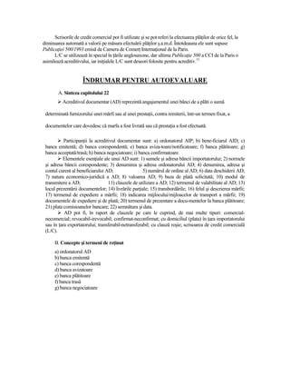 Scrisorile de credit comercial pot fi utilizate şi se pot referi la efectuarea plăŃilor de orice fel, la
diminuarea automată a valorii pe măsura efectuării plăŃilor ş.a.m.d. Întotdeauna ele sunt supuse
PublicaŃiei 500/1993 emisă de Camera de ComerŃ InternaŃional de la Paris.
      L/C se utilizează în special în Ńările anglosaxone, dar ultima PublicaŃie 500 a CCI de la Paris o
asimilează acreditivului, iar iniŃialele L/C sunt deseori folosite pentru acreditiv.13


                      ÎNDRUMAR PENTRU AUTOEVALUARE
        A. Sinteza capitolului 22
           Acreditivul documentar (AD) reprezintă angajamentul unei bănci de a plăti o sumă

 determinată furnizorului unei mărfi sau al unei prestaŃii, contra remiterii, într-un termen fixat, a

 documentelor care dovedesc că marfa a fost livrată sau că prestaŃia a fost efectuată.

           ParticipanŃii la acreditivul documentar sunt: a) ordonatorul AIP; b) bene-ficiarul AID; c)
 banca emitentă; d) banca corespondentă; e) banca aviza-toare/notificatoare; f) banca plătitoare; g)
 banca acceptată/trasă; h) banca negociatoare; i) banca confirmatoare.
          Elementele esenŃiale ale unui AD sunt: 1) sumele şi adresa băncii importatorului; 2) normele
 şi adresa băncii corespondente; 3) denumirea şi adresa ordonatorului AD; 4) denumirea, adresa şi
 contul curent al beneficiarului AD;                 5) numărul de ordine al AD; 6) data deschiderii AD;
 7) natura economico-juridică a AD; 8) valoarea AD; 9) baza de plată solicitată; 10) modul de
 transmitere a AD;                 11) clauzele de utilizare a AD; 12) termenul de valabilitate al AD; 13)
 locul prezentării documentelor; 14) livrările parŃiale; 15) transbordările; 16) felul şi descrierea mărfii;
 17) termenul de expediere a mărfii; 18) indicarea mijlocului/mijloacelor de transport a mărfii; 19)
 documentele de expediere şi de plată; 20) termenul de prezentare a docu-mentelor la banca plătitoare;
 21) plata comisioanelor bancare; 22) semnătura şi data.
           AD pot fi, în raport de clauzele pe care le cuprind, de mai multe tipuri: comercial-
 necomercial; revocabil-irevocabil; confirmat-neconfirmat; cu domiciliul (plata) în Ńara importatorului
 sau în Ńara exportatorului; transferabil-netransferabil; cu clauză roşie; scrisoarea de credit comercială
 (L/C).

      B. Concepte şi termeni de reŃinut
      a) ordonatorul AD
      b) banca emitentă
      c) banca corespondentă
      d) banca avizatoare
      e) banca plătitoare
      f) banca trasă
      g) banca negociatoare
 