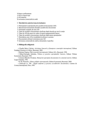h) banca confirmatoare
    i) AD cu clauză roşie
    j) AD stand-by
    k) scrisoarea comercială de credit

    C. Întrebări de control şi teme de dezbatere
    1. ParticipanŃii la operaŃiunile prin acreditivul documentar (AD)
    2. Mecanismul (momentele) derulării acreditivului documentar
    3. Elementele esenŃiale ale unui AD
    4. Tipuri de acreditive documentare clasificate după clauzele pe care le conŃin
    5. Tipuri de AD din punct de vedere al naturii angajamentului bancar
    6. Tipuri de acreditive documentare clasificate după natura operaŃiunilor
    7. Deschiderea unui AD şi modalităŃi de utilizare a acestuia
    8. Documentele utilizate în derularea unui AD
    9. Scrisoarea comercială de credit şi elementele ei specifice

    D. Bibliografie obligatorie

     • Claudia Baicu Crăciun, Activitatea bancară şi finanŃarea comerŃului internaŃional, Editura
FundaŃiei România de Mâine, Bucureşti, 2005.
     • Mariana Negruş, PlăŃi şi garanŃi internaŃionale, Editura ALL, Bucureşti, 1998.
     • Mihai-Gheorghe Imireanu, Tehnica şi practica operaŃiunilor bancare, Editura Tribuna
Economică, Bucureşti, 1995.
     • Uniunea Băncilor ElveŃiene, Manual de operaŃiuni documentare în comerŃul exterior, Editura
Logoş Chişinău, 1993.
     • D. M. Paraschiv, Tehnica plăŃilor internaŃionale, Editura Economică, Bucureşti, 2004.
     • PublicaŃia nr. 500 – Reguli uniforme şi practica acreditivelor documentare, Camera de
ComerŃ InternaŃional, Paris, 1995.
 