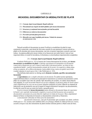 CAPITOLUL 23

       INCASOUL DOCUMENTAR CA MODALITATE DE PLATĂ


         23.1. Concept, tipuri şi participanŃi. Reguli uniforme
         23.2. Mecanismul sau etapele derulării plăŃilor prin incaso documentar
         23.3. Structura şi conŃinutul instrucŃiunilor privind încasările
         23.4. Eliberarea şi emiterea documentelor
         23.5. Prevederi privind plata prin incaso
         23.6. Riscurile care apar în plăŃile prin incaso. Tehnici de atenuare
               şi contracarare a lor




       Întrucât acreditivul documentar nu poate fi utilizat ca modalitate de plată în toate
contractele comerciale, sunt destul de frecvente cazurile în care partenerii externi solicită ca
plăŃile să fie derulate prin incaso documentar, mai ales că pentru importator costurile sunt mai
reduse. Acceptarea plăŃii prin incaso trebuie să se bazeze pe mai mulŃi factori, însă cel mai
important dintre ei constă în încrederea, în bonitatea şi corectitudinea importatorului-cumpărător.

                     23.1. Concept, tipuri şi participanŃi. Reguli uniforme
       Conform PublicaŃiei nr. 522 a Camerei de ComerŃ InternaŃional de la Paris, prin incaso
documentar ca modalitate de plată se înŃelege operaŃiunea de manipulare de documente
comerciale şi financiare pe care o bancă comercială o efectuează pentru un client al său –
expeditorul mărfii -, potrivit instrucŃiunilor primite de la acesta, cu scopul de a obŃine plata
şi/sau acceptarea, de a elibera documente contra plăŃii şi/sau contra acceptării sau în alte
condiŃii stipulate în mod expres (Art. 2 din PublicaŃia nr. 522).
       Din definiŃia dată anterior se disting unele elemente esenŃiale, specifice mecanismului
incasoului:
       a) operaŃiunea este o simplă vehiculare de documente. În cadrul acestei operaŃiuni,
responsabilitatea băncii se limitează în principal la transmiterea şi remiterea documentelor contra
plăŃii sau acceptării unui efect de schimb. Spre deosebire de acreditiv, în cadrul căruia băncile
sunt angajate, în cazul incasoului băncile nu au nicio obligaŃie să efectueze plata ele însele atunci
când cumpărătorul nu vrea sau nu-şi poate îndeplini obligaŃiile de plată. Băncile nu răspund de
întârzierile sau de pierderile care pot să apară în timpul transmiterii mesajelor sau documentelor,
în afară de cazul în care au comis ele însele o greşeală gravă;
       b) prin termenul de incaso documentar putem denumi şi documentul depus de exportator
la bancă, care cuprinde instrucŃiunile complete şi exacte privind încasarea sau acceptarea
documentelor prezentate de acesta băncilor implicate în relaŃia de încasare. Deci, exportatorul
depune la banca sa dispoziŃia de încasare şi documentele comerciale şi financiare;
       c) documentele vehiculate de bănci pot fi de două feluri:
          −       documentele financiare, care pot fi prezentate spre acceptare sau plată; conform
PublicaŃiei nr. 522, acestea sunt cambiile (bills of exchange), biletele la ordin (promissory notes),
cecurile (cheques) sau alte instrumente de plată similare utilizate pentru a obŃine suma de bani;
 