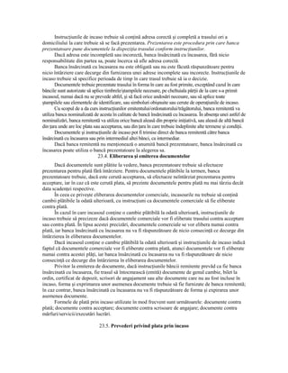 InstrucŃiunile de incaso trebuie să conŃină adresa corectă şi completă a trasului ori a
domiciliului la care trebuie să se facă prezentarea. Prezentarea este procedura prin care banca
prezentatoare pune documentele la dispoziŃia trasului conform instrucŃiunilor.
       Dacă adresa este incompletă sau incorectă, banca însărcinată cu încasarea, fără nicio
responsabilitate din partea sa, poate încerca să afle adresa corectă.
       Banca însărcinată cu încasarea nu este obligată sau nu este făcută răspunzătoare pentru
nicio întârziere care decurge din furnizarea unei adrese incomplete sau incorecte. InstrucŃiunile de
incaso trebuie să specifice perioada de timp în care trasul trebuie să ia o decizie.
       Documentele trebuie prezentate trasului în forma în care au fost primite, exceptând cazul în care
băncile sunt autorizate să aplice timbrele/ştampilele necesare, pe cheltuiala părŃii de la care s-a primit
incasoul, numai dacă nu se prevede altfel, şi să facă orice andosări necesare, sau să aplice toate
ştampilele sau elementele de identificare, sau simboluri obişnuite sau cerute de operaŃiunile de incaso.
       Cu scopul de a da curs instrucŃiunilor emitentului/ordonatorului/trăgătorului, banca remitentă va
utiliza banca nominalizată de acesta în calitate de bancă însărcinată cu încasarea. În absenŃa unei astfel de
nominalizări, banca remitentă va utiliza orice bancă aleasă din proprie iniŃiativă, sau aleasă de altă bancă
din Ńara unde are loc plata sau acceptarea, sau din Ńara în care trebuie îndeplinite alte termene şi condiŃii.
       Documentele şi instrucŃiunile de incaso pot fi trimise direct de banca remitentă către banca
însărcinată cu încasarea sau prin intermediul altei bănci, ca intermediar.
       Dacă banca remitentă nu menŃionează o anumită bancă prezentatoare, banca însărcinată cu
încasarea poate utiliza o bancă prezentatoare la alegerea sa.
                              23.4. Eliberarea şi emiterea documentelor
       Dacă documentele sunt plătite la vedere, banca prezentatoare trebuie să efectueze
prezentarea pentru plată fără întârziere. Pentru documentele plătibile la termen, banca
prezentatoare trebuie, dacă este cerută acceptarea, să efectueze neîntârziat prezentarea pentru
acceptare, iar în caz că este cerută plata, să prezinte documentele pentru plată nu mai târziu decât
data scadenŃei respective.
       În ceea ce priveşte eliberarea documentelor comerciale, incasourile nu trebuie să conŃină
cambii plătibile la odată ulterioară, cu instrucŃiuni ca documentele comerciale să fie eliberate
contra plată.
       În cazul în care incasoul conŃine o cambie plătibilă la odată ulterioară, instrucŃiunile de
incaso trebuie să precizeze dacă documentele comerciale vor fi eliberate trasului contra acceptare
sau contra plată. În lipsa acestei precizări, documentele comerciale se vor elibera numai contra
plată, iar banca însărcinată cu încasarea nu va fi răspunzătoare de nicio consecinŃă ce decurge din
întârzierea în eliberarea documentelor.
       Dacă incasoul conŃine o cambie plătibilă la odată ulterioară şi instrucŃiunile de incaso indică
faptul că documentele comerciale vor fi eliberate contra plată, atunci documentele vor fi eliberate
numai contra acestei plăŃi, iar banca însărcinată cu încasarea nu va fi răspunzătoare de nicio
consecinŃă ce decurge din întârzierea în eliberarea documentelor.
       Privitor la emiterea de documente, dacă instrucŃiunile băncii remitente prevăd ca fie banca
însărcinată cu încasarea, fie trasul să întocmească (emită) documente de genul cambie, bilet la
ordin, certificat de depozit, scrisori de angajament sau alte documente care nu au fost incluse în
incaso, forma şi exprimarea unor asemenea documente trebuie să fie furnizate de banca remitentă;
în caz contrar, banca însărcinată cu încasarea nu va fi răspunzătoare de forma şi expirarea unor
asemenea documente.
       Formele de plată prin incaso utilizate în mod frecvent sunt următoarele: documente contra
plată; documente contra acceptare; documente contra scrisoare de angajare; documente contra
mărfuri/servicii/executări lucrări.

                              23.5. Prevederi privind plata prin incaso
 