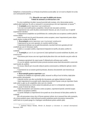 îndeplinire a instrucŃiunilor şi, în funcŃie de primirea acestei plăŃi, îşi vor rezerva dreptul să nu dea
curs instrucŃiunilor primite.

                          23.6. Riscurile care apar în plăŃile prin incaso.
                            Tehnici de atenuare şi contracarare a lor
       Ca orice modalitate de plată, incasoul prezintă atât avantaje, cât şi dezavantaje pentru
ambele părŃi implicate. În cele ce urmează le vom prezenta pe cele mai importante, şi anume255:
       1. Avantajele pentru importator sunt următoarele:
       • este mai convenabil pentru cumpărător, întrucât este mai puŃin costisitor;
       • importatorul este scutit de plata comisioanelor bancare, pe care, în acest caz, le suportă
exportatorul-vânzător;
       • importatorul-cumpărător are posibilitatea de a amâna plata sau acceptarea cambiei până la
sosirea mărfii;
       • dacă incasoul este de genul documente contra acceptare, atunci importatorul poate obŃine
marfa înainte ca plata să fie făcută.
       2. Dezavantajele pentru importator sunt, în principal, următoarele:
       • importatorul nu are nicio garanŃie că va primi marfa la timp;
       • importatorul plăteşte sau acceptă documentele, neavând însă nicio garanŃie privind
condiŃiile pe care le întruneşte marfa;
       • odată ce a acceptat cambia, importatorul răspunde de marfă şi de plata cambiei la
scadenŃă;
       3. Avantajele pe care le are exportatorul, dacă apelează la această modalitate de plată, sunt
următoarele:
       • decontarea prin incaso este mai sigură decât plata direct din cont deschis sau prin ordin de
plată;
       • finanŃarea operaŃiunii de export poate fi obŃinută prin utilizarea unei cambii,
       • în caz de neplată, exportatorul poate protesta (aceasta numai dacă documentele comerciale
sunt însoŃite de cambii);
       • la incaso, băncile pot să acorde reduceri pentru comisioanele şi dobânzile aplicate valorii
facturate;
       • exportatorul are un anumit grad de protecŃie, deoarece documentele sunt transmise pe
canal bancar.
       4. Dezavantajele pentru exportator sunt:
       • referitor la condiŃiile de siguranŃă a plăŃii, incasoul se află pe locul al doilea, după plata
prin acreditiv documentar;
       • datorită erorilor sau altor neclarităŃi din documente, pot apărea întârzieri la plată;
       • dacă importatorul nu acceptă marfa, depozitarea acesteia îl poate costa pe exportator foarte
mult, până va găsi un alt cumpărător către care să o trimită;
       • costul protestului şi al altor acŃiuni de judecată, pe care le va întreprinde exportatorul,
ulterior, poate fi destul de ridicat;
       • dacă documentele sunt transmise contra acceptare, exportatorul pierde controlul asupra
mărfii odată cu acceptarea cambiei;
       • se poate întâmpla ca importatorul să nu poată sau să nu dorească să facă plata cambiei la
scadenŃă.
       Din cele prezentate reiese clar că fiecare partener trebuie să-şi cunoască bine atât avantajele,
cât şi dezavantajele atunci când utilizează această modalitate pentru decontarea tranzacŃiilor,
astfel încât să se poată ajunge la o înŃelegere satisfăcătoare pentru ambele părŃi.

        255
             Institutul Bancar Român, Metode de finanŃare şi decontare în comerŃul internaŃional,
Bucureşti, 1999.
 