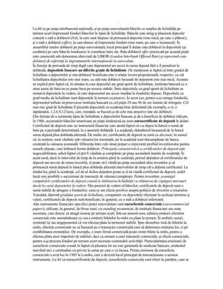 La fel ca pe piaŃa interbancară naŃională, şi pe piaŃa eurovalutară băncile cu surplus de lichidităŃi pe
termen scurt împrumută fonduri băncilor în lipsă de lichidităŃi. Băncile care atrag şi plasează depozite
cotează o rată a dobânzii (bid), la care sunt dispuse să primească depozite (mai mică, pe care o plătesc),
şi o rată a dobânzii (offer), la care doresc să împrumute fonduri (mai mare, pe care o încasează). În
ansamblul ratelor dobânzii pe piaŃa eurovalutară, locul principal îl deŃine rata dobânzii la depozitele (şi
creditele) pe care băncile londoneze le constituie între ele. Rata dobânzii offer practicată pe această piaŃă
este cunoscută sub denumirea abreviată de LIBOR (London Interbank Offered Rate) şi reprezintă rata
dobânzii de referinŃă la împrumuturile internaŃionale în eurovalute.
În funcŃie de perioada de timp după care deponentul are acces la suma depusă fără a fi penalizat la
dobândă, depozitele bancare au diferite grade de lichiditate. De menŃionat şi faptul că între gradul de
lichiditate a depozitelor şi rata dobânzii bonificate este o relaŃie invers proporŃională, respectiv, cu cât
lichiditatea depozitului este mai mare, cu atât rata dobânzii încasată de deponent este mai mică. Aceasta
se explică prin faptul că, în situaŃia în care depozitul are grad sporit de lichiditate, instituŃia bancară ce a
atras suma de bani nu se poate baza pe resurse stabile. Între depozitele cu grad sporit de lichiditate se
remarcă depozitele la vedere, la care deponentul are acces imediat la fondurile depuse. Depozitele cu
grad mediu de lichiditate sunt depozitele la termen cu preaviz. În acest caz, pentru a-şi retrage fondurile,
deponentul trebuie să preavizeze instituŃia bancară cu cel puŃin 24 sau 48 de ore înainte de retragere. Cel
mai mic grad de lichiditate îl prezintă depozitele cu scadenŃa bine delimitată (de exemplu, o zi, o
săptămână, 1,3,6,9,12 luni), care, totodată, se bucură şi de cele mai atractive rate ale dobânzii.
Din dorinŃa de a surmonta lipsa de lichiditate a depozitelor bancare şi de a beneficia de dobânzi ridicate,
în 1966, sucursalele băncilor americane pe piaŃa londoneză au emis eurocertificate de depozit în dolari.
Certificatul de depozit este un instrument financiar care atestă faptul că s-a depus la bancă o sumă de
bani pe o perioadă determinată, la o anumită dobândă. La scadenŃă, deŃinătorul încasează de la bancă
suma depusă plus dobânda aferentă. De multe ori, certificatele de depozit se emit cu discount, în sensul
că, la emitere, sunt vândute sub valoarea lor nominală, iar la scadenŃă sunt răscumpărate de banca
emitentă la valoarea nominală. DiferenŃa între cele două preŃuri o reprezintă profitul investitorului pentru
sumele plasate, care îmbracă forma dobânzii. Principala caracteristică a certificatelor de depozit este
negociabilitatea, adică faptul că pot fi vândute şi cumpărate pe piaŃa secundară înainte de scadenŃă. În
acest mod, dacă în intervalul de timp de la emitere până la scadenŃă, primul deŃinător al certificatului de
depozit are nevoie de suma investită, el poate să-l vândă pe piaŃa secundară altui investitor şi să
primească suma depusă în bancă plus dobânda aferentă intervalului de timp cât a deŃinut certificatul. La
rândul lui, până la scadenŃă, cel de-al doilea deŃinător poate şi el să vândă certificatul de depozit, astfel
încât este posibilă o succesiune de tranzacŃii de vânzare/cumpărare. Pentru investitor, avantajul
cumpărării certificatelor de depozit constă în îmbinarea lichidităŃii cu obŃinerea de câştiguri mai mari
decât în cazul depozitelor la vedere. Din punctul de vedere al băncilor, certificatele de depozit sunt o
sursă stabilă de atragere a fondurilor, ceea ce are efecte pozitive asupra politicii de investire a resurselor.
Totodată, datorită gradului sporit de lichiditate, comparativ cu depozitele efectuate la aceleaşi termene şi
valori, certificatele de depozit sunt bonificate, în general, cu o rată a dobânzii inferioară.
Alte instrumente financiare specifice pieŃei eurovalutare sunt euroefectele comerciale (eurocommercial
papers), utilizate, în general, de firme mari, cu standing recunoscut, de instituŃii financiare sau state
suverane, care doresc să atragă resurse pe termen scurt. Într-un anumit sens, tehnica emiterii efectelor
comerciale este asemănătoare cu cea a emiterii biletelor la ordin cu plata la termen. În ambele cazuri,
emitenŃii îşi iau angajamentul că vor efectua plata la termenul stabilit. Spre deosebire însă de biletele la
ordin, efectele comerciale nu se bazează pe o tranzacŃie comercială care să determine emiterea lor, ci pe
credibilitatea emitenŃilor. De exemplu, o mare firmă comercială poate emite bilete la ordin, pentru a
efectua plata unor importuri de mărfuri, deci ca urmare a unei tranzacŃii comerciale, şi efecte comerciale,
pentru a-şi procura fonduri pe termen scurt necesare continuării activităŃii. Particularitatea emisiunii de
euroefecte comerciale constă în faptul că plasarea lor nu este garantată de sindicate bancare, emitentul
neavând nici o certitudine cu privire la suma pe care o va încasa. Prima emisiune de euroefecte
comerciale a avut loc în 1985 la Londra, care a devenit locul principal de tranzacŃionare a acestor
instrumente. La fel ca eurocertificatele de depozit, euroefectele comerciale sunt titluri la purtător, care se
 