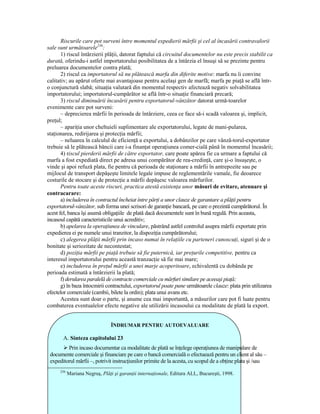 Riscurile care pot surveni între momentul expedierii mărfii şi cel al încasării contravalorii
sale sunt următoarele256:
       1) riscul întârzierii plăŃii, datorat faptului că circuitul documentelor nu este precis stabilit ca
durată, oferindu-i astfel importatorului posibilitatea de a întârzia el însuşi să se prezinte pentru
preluarea documentelor contra plată;
       2) riscul ca importatorul să nu plătească marfa din diferite motive: marfa nu îi convine
calitativ; au apărut oferte mai avantajoase pentru acelaşi gen de marfă; marfa pe piaŃă se află într-
o conjunctură slabă; situaŃia valutară din momentul respectiv afectează negativ solvabilitatea
importatorului; importatorul-cumpărător se află într-o situaŃie financiară precară;
       3) riscul diminuării încasării pentru exportatorul-vânzător datorat urmă-toarelor
evenimente care pot surveni:
       – deprecierea mărfii în perioada de întârziere, ceea ce face să-i scadă valoarea şi, implicit,
preŃul;
       – apariŃia unor cheltuieli suplimentare ale exportatorului, legate de mani-pularea,
staŃionarea, redirijarea şi protecŃia mărfii;
       – neluarea în calculul de eficienŃă a exportului, a dobânzilor pe care vânză-torul-exportator
trebuie să le plătească băncii care i-a finanŃat operaŃiunea comer-cială până în momentul încasării;
       4) riscul pierderii mărfii de către exportator, care poate apărea fie ca urmare a faptului că
marfa a fost expediată direct pe adresa unui compărător de rea-credinŃă, care şi-o însuşeşte, o
vinde şi apoi refuză plata, fie pentru că perioada de staŃionare a mărfii în antrepozite sau pe
mijlocul de transport depăşeşte limitele legale impuse de reglementările vamale, fie deoarece
costurile de stocare şi de protecŃie a mărfii depăşesc valoarea mărfurilor.
       Pentru toate aceste riscuri, practica atestă existenŃa unor măsuri de evitare, atenuare şi
contracarare:
       a) includerea în contractul încheiat între părŃi a unor clauze de garantare a plăŃii pentru
exportatorul-vânzător, sub forma unei scrisori de garanŃie bancară, pe care o prezintă cumpărătorul. În
acest fel, banca îşi asumă obligaŃiile de plată dacă documentele sunt în bună regulă. Prin aceasta,
incasoul capătă caracteristicile unui acreditiv;
       b) apelarea la operaŃiunea de vinculare, păstrând astfel controlul asupra mărfii exportate prin
expedierea ei pe numele unui tranzitor, la dispoziŃia cumpărătorului;
       c) alegerea plăŃii mărfii prin incaso numai în relaŃiile cu parteneri cunoscuŃi, siguri şi de o
bonitate şi seriozitate de necontestat;
       d) poziŃia mărfii pe piaŃă trebuie să fie puternică, iar preŃurile competitive, pentru ca
interesul importatorului pentru această tranzacŃie să fie mai mare;
       e) includerea în preŃul mărfii a unei marje acoperitoare, echivalentă cu dobânda pe
perioada estimată a întârzierii la plată;
       f) derularea paralelă de contracte comerciale cu mărfuri similare pe aceeaşi piaŃă;
       g) în baza întocmirii contractului, exportatorul poate pune următoarele clauze: plata prin utilizarea
efectelor comerciale (cambii, bilete la ordin); plata unui avans etc.
       Acestea sunt doar o parte, şi anume cea mai importantă, a măsurilor care pot fi luate pentru
combaterea eventualelor efecte negative ale utilizării incasoului ca modalitate de plată la export.


                                ÎNDRUMAR PENTRU AUTOEVALUARE

       A. Sinteza capitolului 23
         Prin incaso documentar ca modalitate de plată se înŃelege operaŃiunea de manipulare de
 documente comerciale şi financiare pe care o bancă comercială o efectuează pentru un client al său –
 expeditorul mărfii –, potrivit instrucŃiunilor primite de la acesta, cu scopul de a obŃine plata şi /sau
      256
            Mariana Negruş, PlăŃi şi garanŃii internaŃionale, Editura ALL, Bucureşti, 1998.
 