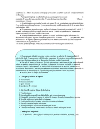 acceptarea, de a elibera documente contra plăŃii şi/sau contra acceptării sau în alte condiŃii stipulate în
mod expres.
       • ParticipanŃii implicaŃi în cadrul tehnicii de decontare prin incaso sunt:                      1)
emitentul; 2) banca din Ńara exportatorului; 3) banca din Ńara importatorului;                 4) banca
prezentatoare; 5) trasul.
          Avantajele pentru importator la plata prin incaso: 1) este o modalitate mai puŃin costisitoare;
2) nu se plătesc comisioane bancare; 3) se poate amâna plata până la sosirea mărfii; 4) se poate obŃine
marfa înaintea plăŃii.
          Dezavantajele pentru importator la plata prin incaso: 1) nu există garanŃia primirii mărfii; 2)
nu pot fi verificate condiŃiile pe care le întruneşte marfa; 3) odată acceptată cambia, importatorul
răspunde de marfă şi de plata cambiei la scadenŃă.
          Avantajele exportatorului dacă apelează la această modalitate de plată prin incaso: 1)
decontarea e mai sigură; 2) pentru finanŃare se poate utiliza o cambie;              3) exportatorul poate
protesta în caz de neplată; 4) băncile pot acorda reduceri pentru comisioanele şi dobânzile aplicate
valorii facturate; 5) exportatorul are
 un anumit grad de protecŃie, pentru că documentele sunt transmise prin canal bancar.




          Dezavantajele utilizării incasoului pentru exportator se referă la: 1) siguranŃa plăŃii; 2)
întârzieri la plată; 3) neacceptarea mărfii de către importator; 4) pierderea controlului asupra mărfii;
5) importatorul să nu poată sau să nu dorească să facă plata cambiei la scadenŃă.
          Riscurile la plata prin incaso pot fi evitate, atenuate sau contracarate dacă se iau următoarele
măsuri: a) apelarea la operaŃiunea de vinculare; b) plata să se facă numai în relaŃiile cu parteneri
cunoscuŃi şi siguri; c) poziŃia mărfii pe piaŃă trebuie să fie puternică, iar preŃurile competitive; d)
includerea în preŃul mărfii a unei marje acoperitoare; e) derularea paralelă de contracte comerciale cu
mărfuri similare pe aceeaşi piaŃă; f) exportatorul poate pune anumite clauze în contract.
          Incasoul poate fi: simplu şi documentar.

     B. Concepte şi termeni de reŃinut
     a) incaso simplu
     b) incaso documentar
     c) speze bancare
     d) operaŃiunea de vinculare

     C. Întrebări de control şi teme de dezbatere
     1. Tipuri de incaso
     2. Mecanismul (momentele) derulării plăŃilor prin incaso documentar
     3. Principalele instrucŃiuni cuprinse în ordinul de încasare din cadrul incasoului documentar
     4. Regulile uniforme privind plăŃile prin incaso
     5. ParticipanŃii implicaŃi în cadrul tehnicii de decontare prin incaso
     6. Riscurile care apar în plata prin incaso
     7. Avantajele alegerii metodei de decontare prin incaso
     8. Tehnici de atenuare şi contracarare a riscurilor ce apar la plăŃile prin incaso

      D. Bibliografie obligatorie
      • D. M. Paraschiv, Tehnica plăŃilor internaŃionale, Editura Economică, Bucureşti, 2004.
 
