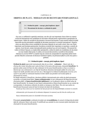 CAPITOLUL 24
ORDINUL DE PLATĂ – MODALITATE DE DECONTARE INTERNAłIONALĂ



                 24.1. Ordinul de plată – concept, părŃi implicate, tipuri
                 24.2. Mecanismul de derulare a ordinului de plată




   Aşa cum s-a subliniat în capitolele anterioare, una din cele mai importante clauze dintr-un contract
  comercial internaŃional este modalitatea de decontare utilizată pentru reglementarea operaŃiunilor de
import/export. Alături de acreditivul documentar şi incasoul documentar, în Ńara noastră ordinul de plată
  reprezintă una din principalele modalităŃi de decontare practicate în comerŃul internaŃional. Alegerea
   uneia sau alteia dintre aceste modalităŃi de decontare depinde de mai multe criterii, între care foarte
 importante sunt bonitatea partenerului, încrederea existentă între importator şi exportator, costurile de
   operare, riscul de Ńară, uzanŃa internaŃională pentru produsul sau serviciul respectiv. Din punctul de
 vedere al tehnicii bancare şi complexităŃii operaŃiunilor, ordinul de plată este modalitatea de decontare
       cea mai simplă, fiind urmat, în ordine, de incasoul documentar şi acreditivul documentar.
   Aderarea la sistemul SWIFT şi reŃelele largi de conturi de corespondent în majoritatea Ńărilor lumii
 permite băncilor comerciale să efectueze transferuri rapide şi să primească plăŃi în şi din orice parte a
                                                   globului.

                        24.1. Ordinul de plată – concept, părŃi implicate, tipuri
Ordinul de plată reprezintă instrucŃiunile date de un client – ordonator – băncii sale de a
efectua din contul său plata unei sume de bani în favoarea altei persoane, denumită beneficiar. În
general, plata sumei de bani de către ordonator în favoarea beneficiarului se face ca urmare a
datoriei pe care ordonatorul o are faŃă de beneficiar dinaintea declanşării plăŃii (în urma unui
import de marfă, prestării unui serviciu etc.). Recurgerea la ordinul de plată poate avea loc şi în
cazul în care plata se realizează înaintea livrării mărfii sau prestării serviciului (plata se
efectuează în avans).
Pe lângă ordonator şi beneficiar, derularea plăŃilor internaŃionale prin ordin de plată presupune
existenŃa a cel puŃin două bănci: banca ordonatorului, la care ordonatorul dă dispoziŃia privind
efectuarea plăŃii, şi banca beneficiarului (plătitoare), cea la ghişeele căreia se achită suma de
bani beneficiarului. În situaŃia în care banca ordonatorului şi banca beneficiarului nu au conturi de
corespondent, în derularea ordinului de plată se interpun şi alte bănci. De cele mai multe ori,
beneficiarul încasează suma de bani în termen de două zile lucrătoare.
    Sumele pe baza cărora are loc transferul de bani pot proveni din disponibilităŃile existente în conturile

    ordonatorului, prin încasarea de la ordonator (depunere în numerar) sau din linia de credit pe care

    banca ordonatorului poate să o deschidă în favoarea acestuia.


Principala caracteristică a ordinului de plată este revocabilitatea, în sensul că dispoziŃia de plată
dată de ordonator băncii sale poate fi modificată sau anulată în orice moment până când plata este
efectuată în favoarea beneficiarului.
 