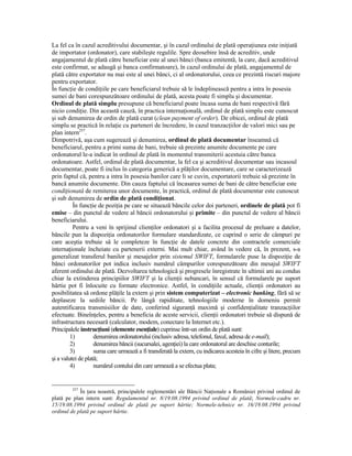 La fel ca în cazul acreditivului documentar, şi în cazul ordinului de plată operaŃiunea este iniŃiată
de importator (ordonator), care stabileşte regulile. Spre deosebire însă de acreditiv, unde
angajamentul de plată către beneficiar este al unei bănci (banca emitentă, la care, dacă acreditivul
este confirmat, se adaugă şi banca confirmatoare), în cazul ordinului de plată, angajamentul de
plată către exportator nu mai este al unei bănci, ci al ordonatorului, ceea ce prezintă riscuri majore
pentru exportator.
În funcŃie de condiŃiile pe care beneficiarul trebuie să le îndeplinească pentru a intra în posesia
sumei de bani corespunzătoare ordinului de plată, acesta poate fi simplu şi documentar.
Ordinul de plată simplu presupune că beneficiarul poate încasa suma de bani respectivă fără
nicio condiŃie. Din această cauză, în practica internaŃională, ordinul de plată simplu este cunoscut
şi sub denumirea de ordin de plată curat (clean payment of order). De obicei, ordinul de plată
simplu se practică în relaŃie cu parteneri de încredere, în cazul tranzacŃiilor de valori mici sau pe
plan intern257.
Dimpotrivă, aşa cum sugerează şi denumirea, ordinul de plată documentar înseamnă că
beneficiarul, pentru a primi suma de bani, trebuie să prezinte anumite documente pe care
ordonatorul le-a indicat în ordinul de plată în momentul transmiterii acestuia către banca
ordonatoare. Astfel, ordinul de plată documentar, la fel ca şi acreditivul documentar sau incasoul
documentar, poate fi inclus în categoria generică a plăŃilor documentare, care se caracterizează
prin faptul că, pentru a intra în posesia banilor care li se cuvin, exportatorii trebuie să prezinte în
bancă anumite documente. Din cauza faptului că încasarea sumei de bani de către beneficiar este
condiŃionată de remiterea unor documente, în practică, ordinul de plată documentar este cunoscut
şi sub denumirea de ordin de plată condiŃionat.
          În funcŃie de poziŃia pe care se situează băncile celor doi parteneri, ordinele de plată pot fi
emise – din punctul de vedere al băncii ordonatorului şi primite – din punctul de vedere al băncii
beneficiarului.
          Pentru a veni în sprijinul clienŃilor ordonatori şi a facilita procesul de preluare a datelor,
băncile pun la dispoziŃia ordonatorilor formulare standardizate, ce cuprind o serie de câmpuri pe
care aceştia trebuie să le completeze în funcŃie de datele concrete din contractele comerciale
internaŃionale încheiate cu partenerii externi. Mai mult chiar, având în vedere că, în prezent, s-a
generalizat transferul banilor şi mesajelor prin sistemul SWIFT, formularele puse la dispoziŃie de
bănci ordonatorilor pot indica inclusiv numărul câmpurilor corespunzătoare din mesajul SWIFT
aferent ordinului de plată. Dezvoltarea tehnologică şi progresele înregistrate în ultimii ani au condus
chiar la extinderea principiilor SWIFT şi la clienŃii nebancari, în sensul că formularele pe suport
hârtie pot fi înlocuite cu formate electronice. Astfel, în condiŃiile actuale, clienŃii ordonatori au
posibilitatea să ordone plăŃile la extern şi prin sistem computerizat – electronic banking, fără să se
deplaseze la sediile băncii. Pe lângă rapiditate, tehnologiile moderne în domeniu permit
autentificarea transmisiilor de date, conferind siguranŃă maximă şi confidenŃialitate tranzacŃiilor
efectuate. BineînŃeles, pentru a beneficia de aceste servicii, clienŃii ordonatori trebuie să dispună de
infrastructura necesară (calculator, modem, conectare la Internet etc.).
Principalele instrucŃiuni (elemente esenŃiale) cuprinse într-un ordin de plată sunt:
         1)         denumirea ordonatorului (inclusiv adresa, telefonul, faxul, adresa de e-mail);
         2)         denumirea băncii (sucursalei, agenŃiei) la care ordonatorul are deschise conturile;
         3)         suma care urmează a fi transferată la extern, cu indicarea acesteia în cifre şi litere, precum
şi a valutei de plată;
         4)         numărul contului din care urmează a se efectua plata;


         257
            În Ńara noastră, principalele reglementări ale Băncii NaŃionale a României privind ordinul de
plată pe plan intern sunt: Regulamentul nr. 8/19.08.1994 privind ordinul de plată; Normele-cadru nr.
15/19.08.1994 privind ordinul de plată pe suport hârtie; Normele-tehnice nr. 16/19.08.1994 privind
ordinul de plată pe suport hârtie.
 