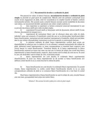 24.2. Mecanismul de derulare a ordinului de plată
         Din punctul de vedere al tehnicii bancare, mecanismul de derulare a ordinului de plată
simplu nu prezintă un grad sporit de complexitate. Băncile celor doi parteneri contractuali nu-şi
asumă niciun angajament de plată, rolul lor rezumându-se la simplul transfer al banilor conform
instrucŃiunilor primite. Din această cauză, costurile bancare asociate acestei modalităŃi de decontare
sunt reduse, iar mecanismul derulării operaŃiunii este relativ simplu (schema 2):
         1)       între importator şi exportator se încheie contractul comercial internaŃional în care
se prevede decontarea mărfii prin ordin de plată simplu;
         2)       exportatorul livrează marfa şi întocmeşte setul de documente aferent mărfii livrate
(factura, documentul de transport etc.);
         3)       importatorul dă instrucŃiuni băncii sale să efectueze plata prin ordin de plată,
indicând: suma care urmează a fi transferată; contul din care se va efectua plata; beneficiarul plăŃii;
banca beneficiarului; instrucŃiuni privind transferul internaŃional al fondurilor; detalii privind plata;
data la care trebuie efectuată plata; instrucŃiuni cu privire la spezele şi comisioanele bancare;
         4)       la primirea ordinului de plată, banca importatorului verifică dacă acesta are
disponibilităŃi în contul pe care l-a indicat şi, în caz afirmativ, urmează instrucŃiunile din ordinul de
plată: debitează contul importatorului cu suma corespunzătoare şi transferă banii respectivi prin
circuit bancar în contul beneficiarului. Transferul banilor de la banca importatorului la banca
beneficiarului urmează un traseu mai mare sau mai mic în funcŃie de relaŃia care există între banca
importatorului şi banca beneficiarului, respectiv, dacă acestea sunt în relaŃie de cont sau nu. În cazul
în care cele două bănci sunt în relaŃie de cont, există două situaŃii:
         a)       banca importatorului are cont deschis în evidenŃele băncii exportatorului
(beneficiarului). În acest caz, banca importatorului îşi dă acordul ca banca beneficiarului să-i
debiteze contul deschis la ea cu suma înscrisă în ordinul de plată;


         b)     banca beneficiarului are cont deschis în evidenŃele băncii importatorului. În această
situaŃie, banca importatorului va credita contul băncii beneficiarului deschis la ea cu suma
corespunzătoare ordinului de plată şi va comunica băncii beneficiarului că a virat banii în contul
său.
         Dacă banca importatorului şi banca beneficiarului nu sunt în relaŃie de cont, circuitul bancar
este mai mare, presupunând intervenŃia mai multor bănci.

                     Schema 2. Mecanismul derulării plăŃii prin ordin de plată simplu
 
