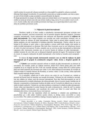 vând la emitere la un preŃ sub valoarea nominală şi se răscumpără la scadenŃă la valoarea nominală,
diferenŃa fiind câştigul investitorilor. Şi euroefectele comerciale au o piaŃă secundară, care însă, se pare,
nu este la fel de lichidă ca piaŃa secundară a eurocertificatelor de depozit.
Pe lângă operaŃiunile de atragere de fonduri, piaŃa eurovalutară deŃine un rol important şi în acordarea de
credite nu numai pe termen scurt, dar şi pe termen mediu şi lung, cum ar fi eurocreditele rotative (roll-
over). Aceste credite, deşi sunt acordate pe termene mai lungi, au ca suport depozitele în eurovalute
atrase de eurobănci pe termene scurte.


                                  3.4. Mijloacele de plată internaŃionale
          Derularea rapidă şi în bune condiŃii a schimburilor internaŃionale presupune existenŃa unor
instrumente monetare, universal recunoscute, care să permită stingerea datoriilor, respectiv, încasarea
creanŃelor internaŃionale. Aceste instrumente sunt cunoscute sub denumirea generică de mijloace de
plată internaŃionale. De-a lungul timpului s-au succedat mai multe instrumente monetare care au
îndeplinit funcŃia de mijloace de plată internaŃionale. IniŃial, până la primul război mondial, aurul a
deŃinut ponderea cea mai importantă în lichidarea datoriilor internaŃionale. Ulterior, alături de aur au
început să fie utilizate şi unele valute, a căror pondere a crescut, astfel încât, treptat, rolul aurului ca
mijloc de plată internaŃional s-a diminuat. Mai mult chiar, în prezent, aurul nu mai îndeplineşte funcŃia
de mijloc de plată internaŃional. În plus, mutaŃiile care au avut loc pe plan internaŃional au determinat
impunerea altor instrumente monetare care să exercite funcŃia de mijloace de plată internaŃionale –
unităŃile monetare de cont, între care se detaşează drepturile speciale de tragere. De menŃionat şi faptul
că, recent, în categoria mijloacelor de plată internaŃionale a fost inclusă şi moneda unică europeană –
euro.
          În sinteză, în etapă actuală, instrumentele monetare care au rolul de mijloace de plată
internaŃionale pot fi grupate în următoarele categorii: valute, devize şi drepturi speciale de
tragere15.
          a) Valutele sunt monedele naŃionale utilizate în relaŃiile de plăŃi internaŃionale sau deŃinute de
nerezidenŃi. De exemplu, pentru un cetăŃean american, dolarul SUA folosit pentru plata unei mărfi
cumpărate de la un magazin din New York este monedă naŃională. Acelaşi dolar SUA utilizat pentru
plata unei mărfi importate din Germania este valută. La fel, dolarii deŃinuŃi de nerezidenŃi, de exemplu de
cetăŃeni români în conturile bancare din România, se numesc valute. Cu alte cuvinte, valuta reprezintă
faŃeta monedei naŃionale dinspre exterior.
          Ca şi monedele, valutele pot fi valute efective sau valute de cont. În primul caz, valutele se
prezintă sub formă fizică de bancnote sau monede divizionare. Utilizarea lor este restrânsă şi asociată,
mai ales, plăŃilor de valoare mică din turismul internaŃional. Însă, date fiind dezavantajele pe care le
prezintă numerarul şi evoluŃiile tehnologice din ultima perioadă, chiar şi în aceste situaŃii, tendinŃa este de
înlocuire a numerarului cu instrumente moderne de plată, cum ar fi cecurile de călătorie sau, şi mai nou,
cărŃile de plată (cardurile). Valutele de cont deŃin ponderea covârşitoare în relaŃiile de plăŃi internaŃionale.
Aceste valute sunt depozitate în conturi bancare (de unde şi denumirea de ,,valute de cont”) şi, pentru
efectuarea plăŃilor internaŃionale, sunt transferate din contul unei bănci în contul altei bănci din
străinătate prin tehnica viramentului bancar internaŃional.
          Unul dintre cele mai importante criterii de clasificare a valutelor este posibilitatea de
preschimbare pe o altă valută. Conform acestui criteriu, se disting valute convertibile şi valute
neconvertibile. Prin valută convertibilă se înŃelege însuşirea legală pe care o are o monedă de a putea fi

         15
            Pentru dezvoltări a se vedea: Constantin Moisuc (coord.), RelaŃii valutar-financiare
internaŃionale, Editura FundaŃiei România de Mâine, Bucureşti, 2002; Costin KiriŃescu, RelaŃiile valutar-
financiare internaŃionale, Editura ŞtiinŃifică şi Enciclopedică, Bucureşti, 1978; Victor Jinga, Moneda şi
problemele ei contemporane, vol. I, Editura Dacia, Cluj-Napoca, 1981; Costin KiriŃescu, Moneda – mică
enciclopedie, Editura ŞtiinŃifică şi Enciclopedică, Bucureşti, 1982; Costin KiriŃescu, Emilian Dobrescu,
Băncile – mică enciclopedie, Editura Expert, Bucureşti, 1998.
 