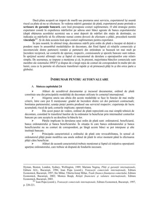 Dacă plata acoperă un import de marfă sau prestarea unui serviciu, exportatorul îşi asumă
riscul ca plata să nu se efectueze. În vederea măririi garanŃiei de plată, exportatorul poate pretinde o
scrisoare de garanŃie bancară, care însă presupune costuri suplimentare. O altă strategie pentru
exportator constă în expedierea mărfurilor pe adresa unei bănci agreate de banca exportatorului
(după obŃinerea acordului acesteia) sau a unui depozit de mărfuri din staŃia de destinaŃie, cu
indicaŃia ca mărfurile să fie eliberate numai contra dovezii de efectuare a plăŃii, procedură numită
vinculaŃie261. Şi de data aceasta însă apar costuri suplimentare pentru exportator.
         În Ńara noastră, în ultimul timp, decontarea mărfii prin ordin de plată a început să deŃină o
pondere mare în ansamblul modalităŃilor de decontare, dat fiind faptul că relaŃiile comerciale şi
necomerciale dintre partenerii români şi partenerii din străinătate se bazează tot mai mult pe
încredere reciprocă, iar costurile de operare, respectiv, comisioanele şi spezele bancare sunt reduse.
În sprijinul acestei afirmaŃii vine şi faptul că mecanismul de derulare a operaŃiunilor este relativ
simplu. De asemenea, se impune a menŃiona şi că, în prezent, majoritatea băncilor comerciale sunt
membre ale sistemului SWIFT şi dispun de o largă reŃea de conturi de corespondent în multe Ńări ale
lumii, ceea ce le permite să efectueze transferuri rapide şi să primească plăŃi în şi din orice parte a
globului.


                         ÎNDRUMAR PENTRU AUTOEVALUARE

       A. Sinteza capitolului 24
                  Alături de acreditivul documentar şi incasoul documentar, ordinul de plată
 constituie una din principalele modalităŃi de decontare utilizate în comerŃul internaŃional.
                  Alegerea uneia sau alteia din aceste modalităŃi se face în funcŃie de mai multe
 criterii, între care pot fi menŃionate: gradul de încredere dintre cei doi parteneri contractuali;
 bonitatea partenerului; uzanŃa pieŃei pentru produsul sau serviciul respectiv; experienŃa de lucru
 acumulată; riscul de Ńară; costurile implicate; operativitatea.
                  Din acest punct de vedere, ordinul de plată reprezintă cea mai simplă tehnică de
 decontare, constând în transferul banilor de la ordonator la beneficiar prin intermediul conturilor
 bancare pe care aceştia le au deschise la băncile lor.
                  PărŃile implicate în derularea unui ordin de plată sunt: ordonatorul, beneficiarul,
 banca ordonatorului şi banca beneficiarului. În situaŃia în care banca ordonatorului şi banca
 beneficiarului nu au conturi de corespondent, pe lângă aceste bănci se pot interpune şi alte
 instituŃii bancare.
                  Principala caracteristică a ordinului de plată este revocabilitatea, în sensul că
 ordonatorul plăŃii poate modifica sau anula ordinul de plată în orice moment până la efectuarea
 plăŃii către beneficiar.
                  Alături de această caracteristică trebuie menŃionat şi faptul că iniŃiativa operaŃiunii
 aparŃine ordonatorului, care trebuie să dispună de fondurile necesare.




Hyman, Boston, London, Sydney, Wellington, 1989; Mariana Negruş, PlăŃi şi garanŃii internaŃionale,
Editura ALL, Bucureşti, 1996; Ioan Popa (coord.), TranzacŃii comerciale internaŃionale, Editura
Economică, Bucureşti, 1997; Ilie Mihai, Tiberiu-IonuŃ Mihai, Trade finance-finanŃarea comerŃului, Editura
Economică, Bucureşti, 2002; Monica Boajă, RelaŃii financiare şi valutare internaŃionale, Editura
Economică, Bucureşti, 2003.
         261
             Ioan Popa (coord.), TranzacŃii comerciale internaŃionale, Editura Economică, Bucureşti, 1997,
p. 220-221.
 