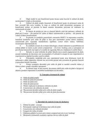 După modul în care beneficiarul poate încasa suma înscrisă în ordinul de plată,
acesta poate fi simplu şi documentar.
                 Ordinul de plată simplu înseamnă că beneficiarul poate să primească suma de
bani cuvenită fără nicio condiŃie, în timp ce ordinul de plată documentar presupune că
beneficiarul trebuie să prezinte la bancă anumite documente precizate de ordonator în
instrucŃiunile de plată.
                 În funcŃie de poziŃia pe care se situează băncile celor doi parteneri, ordinele de
plată pot fi emise – din punctul de vedere al băncii ordonatorului şi primite – din punctul de
vedere al băncii beneficiarului.
                 În prezent, în condiŃiile generalizării sistemului SWIFT, în majoritatea cazurilor,
transferul fondurilor prin ordin de plată se face prin intermediul acestei tehnici moderne,
caracterizată prin: siguranŃă; standardizare; rapiditate; costuri relativ reduse; fiabilitate;
recunoaştere internaŃională etc.
                 În condiŃiile actuale ale evoluŃiei tehnologiei, clienŃii ordonatori au posibilitatea să
ordone plăŃile la extern şi prin sistem computerizat – electronic banking, ceea ce presupune că
pot efectua tranzacŃiile mai rapid şi în condiŃii de siguranŃă, fără să se deplaseze la sediile băncii.
                 Întrucât, în cazul ordinului de plată, băncile nu-şi asumă angajamentul de plată,
această modalitate de decontare este recomandată a fi utilizată în situaŃia în care importatorul şi
exportatorul au deplină încredere unul în celălalt.
                 Principalele modalităŃi prin care exportatorul poate să-şi diminueze riscul de
neîncasare a plăŃii importului efectuat sau serviciului prestat sunt scrisoarea de garanŃie bancară
şi procedura numită vinculaŃie.
                 Printre avantajele decontării prin ordin de plată se numără costurile reduse şi
tehnica relativ simplă a derulării operaŃiunii.
                 În ultimul timp, în Ńara noastră, decontarea mărfii prin ordin de plată a început să
deŃină o pondere importantă în ansamblul modalităŃilor de decontare.

                                     B. Concepte şi termeni de reŃinut
       a)   Ordin de plată simplu
       b)   Ordin de plată documentar
       c)   Ordin de plată emis
       d)   Ordin de plată primit
       e)   PărŃile implicate în derularea ordinului de plată
       f)   Caracteristici ale ordinului de plată
       g)   Mecanismul derulării plăŃii prin ordin de plată simplu
       h)   Mecanismul derulării plăŃii prin ordin de plată documentar




                               C. Întrebări de control şi teme de dezbatere
       1.   Ordinul de plată – concept
       2.   ParticipanŃii implicaŃi în derularea unui ordin de plată
       3.   Caracteristici ale ordinului de plată
       4.   Categorii de ordine de plată
       5.   Ordonarea plăŃilor la extern prin sistem computerizat (electronic banking)
       6.   MenŃiunile (elementele esenŃiale) cuprinse într-un ordin de plată
 