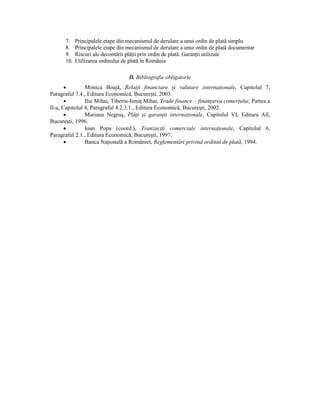 7.    Principalele etape din mecanismul de derulare a unui ordin de plată simplu
      8.    Principalele etape din mecanismul de derulare a unui ordin de plată documentar
      9.    Riscuri ale decontării plăŃii prin ordin de plată. GaranŃii utilizate
      10.   Utilizarea ordinului de plată în România

                                   D. Bibliografie obligatorie
       •        Monica Boajă, RelaŃii financiare şi valutare internaŃionale, Capitolul 7,
Paragraful 7.4., Editura Economică, Bucureşti, 2003.
       •        Ilie Mihai, Tiberiu-IonuŃ Mihai, Trade finance – finanŃarea comerŃului, Partea a
II-a, Capitolul 4, Paragraful 4.2.3.1., Editura Economică, Bucureşti, 2002.
       •        Mariana Negruş, PlăŃi şi garanŃii internaŃionale, Capitolul VI, Editura All,
Bucureşti, 1996.
       •        Ioan Popa (coord.), TranzacŃii comerciale internaŃionale, Capitolul 6,
Paragraful 2.1., Editura Economică, Bucureşti, 1997.
       •        Banca NaŃională a României, Reglementări privind ordinul de plată, 1994.
 