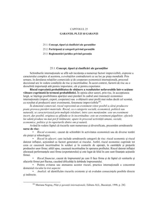 CAPITOLUL 25
                                     GARANłII, PLĂłI ŞI GARANłI



                     25.1. Concept, tipuri şi clasificări ale garanŃiilor
                     25.2. ParticipanŃi şi categorii privind garanŃiile
                     25.3. Reglementări juridice privind garanŃia




                           25.1. Concept, tipuri şi clasificări ale garanŃiilor
      Schimburile internaŃionale se află sub incidenŃa a numeroşi factori imprevizibili, expresie a
caracterului complex al acestora, a evoluŃiilor contradictorii ce au loc pe piaŃa mondială. Prin
urmare, în derularea relaŃiilor comerciale şi de cooperare economică internaŃională, procesul
decizional are în vedere condiŃiile de risc şi incertitudine. În acest context, factorii de risc au o
deosebită importanŃă atât pentru importator, cât şi pentru exportator.
      Riscul reprezintă probabilitatea de obŃinere a rezultatelor nefavorabile într-o acŃiune
viitoare exprimată în termeni probabilistici. În opinia altor autori, prin risc, în accepŃiunea
largă, se înŃelege posibilitatea apariŃiei unei pierderi în cadrul unei tranzacŃii economice
internaŃionale (import, export, cooperare) sau a obŃinerii unui profit mai redus decât cel scontat,
ca rezultat al producerii unor evenimente, fenomene imprevizibile262.
      În domeniul comercial, riscul reprezintă un eveniment viitor posibil a cărui producere
poate provoca pierderi materiale. Riscul, ca o categorie socială, economică, politică sau
naturală, se caracterizează prin multiple trăsături, între care menŃionăm: este un eveniment
incert, dar posibil, originea sa aflându-se în incertitudine; este un eveniment păgubitor; efectele
lui odată produse nu mai pot fi înlăturate; apare în procesul activităŃii umane, sociale,
economice, politice şi în raporturile dintre om şi natură.
      Având în vedere faptul că riscurile sunt numeroase şi diversificate, prezentăm următoarele
surse de risc:
         • Riscul economic, cauzat de schimbări în activitatea economică sau de diverse testări
ale pieŃei şi tehnologiei.
         • Riscul în afaceri, care include următoarele categorii de risc: riscul economic şi riscul
datorat inflaŃiei, acŃionând ca factori generatori ai riscului. Astfel, riscul economic cuprinde tot
ceea ce cauzează incertitudine în solduri şi în costurile de operaŃii, în cantităŃile şi preŃurile
produselor unor firme; altfel spus, cauzează incertitudine în operarea profitului. Riscul datorat inflaŃiei
afectează performanŃele unei firme (exportatorului) şi este legat de felul în care sunt finanŃate acŃiunile
firmei.
         • Riscul financiar, cauzat de împrumutul pe care îl face firma şi de faptul că veniturile şi
afacerile firmei pot fluctua, cauzând dificultăŃi la dobânda împrumutului.
         • Pentru evitarea sau atenuarea acestor riscuri, practica internaŃională a concentrat
domeniul riscului la trei aspecte:
         • Analiză: să identificăm riscurile existente şi să evaluăm consecinŃele posibile directe
şi indirecte.


        262
              Mariana Negruş, PlăŃi şi garanŃii internaŃionale, Editura ALL, Bucureşti, 1998, p. 282.
 