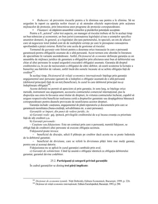 • Reducere: să prevenim riscurile pentru a le diminua sau pentru a le elimina. Să ne
asigurăm în raport cu apariŃia noilor riscuri şi să atenuăm efectele neprevăzute prin acŃiunea
mijloacelor de protecŃie, prin întocmirea unor programe de protecŃie corespunzătoare.
         • FinanŃare: să stăpânim ansamblul costurilor şi pierderilor potenŃiale acceptate.
      Pentru a fi „actorul” celor trei aspecte, un manager al riscului trebuie să fie în acelaşi timp
un bun tehnician şi economist, un bun jurist (cunoaşterea legislaŃiei şi/sau a uzanŃelor specifice
anumitor domenii, în general, şi a legislaŃiei din Ńara partenerului, în special), un om de afaceri
care să negocieze totul Ńinând cont de de multiplele cerinŃe pe care le presupune cunoaşterea
aprofundată a pieŃei externe. Rolul lui este acela de gestionar al riscului.
      Termenul de garanŃie este folosit pentru a desemna orice tranzacŃie în care o persoană
garantează pentru obligaŃiile asumate de o altă persoană. Acest termen este abordat în literatura
de specialitate în variante asemănătoare. Astfel, DicŃionarul de economie defineşte garanŃia ca un
ansamblu de mijloace juridice de garantare a obligaŃiilor prin afectarea unui bun al debitorului sau
chiar al altei persoane în scopul asigurării executării obligaŃiei asumate. GaranŃia dă dreptul
creditorului ca, în caz de neexecutare a obligaŃiei de către debitor, să ceară scoaterea la licitaŃie a
bunurilor sau hârtiilor de valoare, astfel încât din sumele încasate să se achite obligaŃia faŃă de
creditor263.
      În acelaşi timp, DicŃionarul de relaŃii economice internaŃionale înŃelege prin garanŃie
angajamentul unei persoane (garant) de a îndeplini o obligaŃie asumată de o altă persoană
(debitorul principal) faŃă de un terŃ (beneficiar), în cazul în care debitorul principal nu-şi
îndeplineşte obligaŃia264.
      Aceste definiŃii ne permit să apreciem că prin garanŃie, în sens larg, se înŃelege orice
metodă, instrument sau angajament, accesoriu contractului comercial internaŃional, pus la
dispoziŃia sau emis în favoarea unui titular de drepturi, în virtutea contractului încheiat, capabil să
asigure respectivului beneficiar realizarea certă a drepturilor garantate sau despăgubirea bănească
corespunzătoare pentru daunele provocate de neutilizarea acestor drepturi.
      GaranŃia include: cauŃiunea, angajamentul de plată reperatoriu şi documentele prin care se
garantează moralitatea (buna-credinŃă, solvabilitatea etc. a unei persoane).
      GaranŃiile se împart, din punct de vedere juridic, în:
      a) GaranŃii reale: gaj, ipotecă, privilegiile creditorului de a-şi încasa creanŃa cu prioritate
faŃă de alŃi creditori ş.a.
      b) GaranŃii personale:
      – CauŃiune sau fidejusiune. Este un contract prin care o persoană, numită fidejusor, se
obligă faŃă de creditorii altei persoane să execute obligaŃia acestuia.
      Fidejusorul poate invoca:
         − beneficiul de discuŃie, adică îl plăteşte pe creditor dacă acesta nu se poate îndestula
de la debitorul garantat;
         − beneficiul de diviziune, care se referă la diviziunea plăŃii între mai mulŃi garanŃi,
pentru una şi aceeaşi datorie.
      Fidejusiunea nu se aplică în cazul garanŃiei cambiale prin aval.
      c) GaranŃii de solidaritate. Când îşi asumă o obligaŃie identică cu obligaŃia debitorului
garantat, garantul devine codebitor.

                            25.2. ParticipanŃi şi categorii privind garanŃiile
      În cadrul garanŃiilor se disting trei părŃi implicate:




        263
              DicŃionar de economie (coord.: NiŃă Dobrotă), Editura Economică, Bucureşti, 1999, p. 226.
        264
              DicŃionar de relaŃii economice internaŃionale, Editura Enciclopedică, Bucureşti, 1993, p. 290.
 
