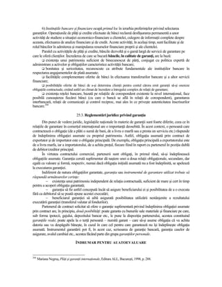 6) InstituŃiile bancare şi financiare ocupă primul loc în ierarhia preferinŃelor privind selectarea
garanŃilor. OperaŃiunile de plăŃi şi credite efectuate de bănci reclamă desfăşurarea permanentă a unor
activităŃi de studiere a situaŃiei economico-financiare a clientelei, culegere de informaŃii complete despre
aceasta, efectuarea de analize financiare şi de credit. Aceste activităŃi, în acelaşi timp, sunt facilitate şi de
rolul băncilor în admiterea şi manipularea resurselor financiare proprii şi ale clientelei.
       Paralel cu activităŃile de plăŃi şi credite, băncile dezvoltă şi o gamă largă de servicii de garantare pe
care le oferă clienŃilor. Încrederea de care se bucură băncile, în calitate de garanŃi, are la bază:
           existenŃa unui patrimoniu suficient de binecunoscut de părŃi, conjugat cu politica expertă de
administrare a activelor şi obligaŃiilor caracteristice activităŃii bancare;
           bonitatea şi seriozitatea, recunoscute ca atribute fundamentale ale instituŃiilor bancare în
respectarea angajamentelor de plată asumate;
           facilităŃile complementare oferite de bănci în efectuarea transferurilor bancare şi a altor servicii
financiare;
           posibilităŃile oferite de bănci de a-şi determina clienŃii pentru contul cărora emit garanŃii să-şi onoreze
obligaŃiile contractuale, creând astfel un climat de încredere a întregului complex de relaŃii de garantare;
         existenŃa reŃelei bancare, bazată pe relaŃiile de corespondent existente la nivel internaŃional, face
posibilă cunoaşterea fiecărei bănci (cu care o bancă se află în relaŃii de corespondent), garantarea
interbancară, relaŃii de comunicaŃii şi control reciproc, mai ales în ce priveşte autenticitatea înscrisurilor
bancare.266

                                    25.3. Reglementări juridice privind garanŃia
        Din punct de vedere juridic, legislaŃiile naŃionale în materie de garanŃii sunt foarte diferite, ceea ce în
relaŃiile de garantare în comerŃul internaŃional are o importanŃă deosebită. În acest context, o persoană care
contractează o obligaŃie (de a plăti o sumă de bani, de a livra o marfă sau a presta un serviciu etc.) răspunde
de îndeplinirea obligaŃiei asumate cu propriul patrimoniu. Astfel, obligaŃia asumată prin contract de
exportator şi de importator este o obligaŃie principală. De exemplu, obligaŃia principală a exportatorului este
de a livra marfa, iar a importatorului, de a achita preŃul, fiecare fiind în raport cu partenerul în poziŃia dublă
de debitor/creditor principal.
        În virtutea contractului comercial, partenerii sunt obligaŃi, în primul rând, să-şi îndeplinească
obligaŃiile asumate. GaranŃia cerută suplimentar dă naştere unei a doua relaŃii obligaŃionale, secundare, dar
egală ca valoare şi formă, respectiv, numai dacă obligaŃia iniŃială asumată nu a fost îndeplinită, se apelează
la executarea garanŃiei.
        Indiferent de natura obligaŃiilor garantate, garanŃia sau instrumentul de garantare utilizat trebuie să
răspundă următoarelor cerinŃe:
           − existenŃa unui patrimoniu independent de relaŃia contractuală, suficient de mare şi cert în timp
pentru a acoperi obligaŃia garantată;
           − garanŃia să fie astfel concepută încât să asigure beneficiarului ei şi posibilitatea de a o executa
fără ca debitorul să se poată opune acestei executări;
           − beneficiarul garanŃiei să aibă asigurată posibilitatea utilizării nestânjenite a rezultatului
executării garanŃiei (transferul valutar al fondurilor).
        Partenerul de contract solicitat să ofere o garanŃie suplimentară privind îndeplinirea obligaŃiei asumate
prin contract are, în principiu, două posibilităŃi: poate garanta cu bunurile sale materiale şi financiare pe care,
sub forma ipotecii, gajului, depozitului bancar etc., le pune la dispoziŃia partenerului, acestea constituind
garanŃiile reale; poate apela la o terŃă persoană – numită garant – care să-şi asume obligaŃia că va achita
datoria sau va despăgubi băneşte, în cazul în care cel pentru care garantează nu îşi îndeplineşte obligaŃia
asumată. Instrumentul garantării pot fi, în acest caz, scrisoarea de garanŃie bancară, garanŃia caselor de
asigurare, avalul cambial etc., acestea făcând parte din grupa garanŃiilor personale.

                                   ÎNDRUMAR PENTRU AUATOEVALUARE



266
      Mariana Negruş, PlăŃi şi garanŃii internaŃionale, Editura ALL, Bucureşti, 1998, p. 288.
 