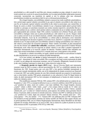 preschimbată cu o altă monedă în mod liber prin vânzare-cumpărare pe piaŃa valutară, în sensul că nu
există restricŃii nici cu privire la suma de preschimbat, nici la scopul preschimbării (plăŃi pentru tranzacŃii
comerciale, necomerciale sau transferuri de capital) şi nici la calitatea celui care efectuează
preschimbarea (rezident sau nerezident al Ńării în care se efectuează preschimbarea)16.
          De-a lungul timpului, convertibilitatea valutară a cunoscut mai multe modificări, practicându-se,
într-o primă etapă, regimul valutelor convertibile în aur, apoi al valutelor convertibile în alte valute la un
curs fix, iar în prezent, regimul valutelor convertibile în alte valute la cursul pieŃei, care variază liber, în
funcŃie de cerere şi ofertă. Convertibilitatea valutelor în aur a funcŃionat deplin până la primul război
mondial şi a presupus că autoritatea monetară care emitea moneda respectivă o preschimba liber pe o
anumită cantitate de aur, conform valorii paritare (adică a conŃinutului de aur al unităŃii monetare definit
prin reglementările Ńării emitente). După 1944, conform Acordurilor de la Bretton Woods, prin valută
convertibilă se înŃelegea valuta care se putea preschimba pe o altă valută la un curs fix. Singura valută
care se putea converti în aur era dolarul american, celelalte valute putându-se schimba în aur doar prin
intermediul dolarului. Acest tip de convertibilitate s-a utilizat până la declanşarea crizei sistemului
monetar internaŃional din deceniul al şaptelea al secolului trecut, când SUA a suspendat convertibilitatea
dolarului în aur. În etapa actuală, prin convertibilitate valutară se înŃelege preschimbarea unei valute pe o
altă valută la cursul pieŃei din momentul operaŃiunii. Dintre valutele convertibile, pe plan internaŃional
cele mai des folosite sunt valutele liber utilizabile, considerate, conform aprecierilor Fondului Monetar
InternaŃional, acele valute frecvent negociate pe pieŃele valutare şi care deŃin o pondere importantă în
tranzacŃiile internaŃionale şi în rezervele valutare ale băncilor. Numărul valutelor liber utilizabile este
redus, între acestea remarcându-se dolarul SUA, moneda unică euro, yenul japonez şi lira sterlină.
          În opoziŃie cu valutele convertibile, de regulă, valutele neconvertibile nu sunt utilizate în relaŃiile
de plăŃi internaŃionale şi nu pot servi ca mijloace de plată internaŃionale.
          b) În sens restrâns, prin devize se înŃeleg instrumentele de plată şi credit – cambia, biletul la
ordin, cecul – denominate în valute convertibile. Într-o accepŃiune mai largă, acestor instrumente de plată
şi credit li se pot adăuga alte instrumente monetare, cum ar fi acŃiunile, obligaŃiunile, bonurile de tezaur
şi alte valori mobiliare exprimate în valută, dar şi valuta efectivă şi valuta de cont.
          c) Drepturile speciale de tragere (DST) (engl. - Special Drawing Right) sunt instrumente
monetare create de FMI ca urmare a deciziei guvernatorilor din 1967 şi a modificării statutului său de
funcŃionare din 1969. Scopul pentru care s-au emis DST a fost sporirea lichidităŃii internaŃionale şi
crearea unei monede internaŃionale stabile, care să fie independentă de situaŃia economică sau financiară
a vreunei Ńări. DST sunt unităŃi monetare de cont, fără existenŃă materială sau acoperire în metal preŃios,
care se alocă Ńărilor membre FMI gratuit, proporŃional cu cota subscrisă la Fond. Pe lângă funcŃia de
mijloc de plată internaŃional, DST au fost concepute să îndeplinească şi funcŃia de etalon monetar şi
mijloc de evidenŃă şi calcul.
          Prin modificarea statutului FMI din 1969, unitatea DST a fost definită printr-un conŃinut de aur.
Începând cu 1 iulie 1974 s-a renunŃat la definirea în aur şi s-a trecut la stabilirea valorii DST pe baza unui
„coş” ponderat de valute, menit să-i confere o mai mare stabilitate. De-a lungul timpului, structura
„coşului” valutar a diferit. Astfel, iniŃial, „coşul” a fost compus dintr-un număr de 16 valute care
aparŃineau Ńărilor ce deŃineau o pondere de cel puŃin 1% din comerŃul mondial. Ulterior, numărul
valutelor din „coş” s-a redus la 5: dolarul american, yenul japonez, lira sterlină, marca germană, francul
francez. În prezent, odată cu trecerea la moneda unică euro, valoarea unui DST se stabileşte pe baza unui
„coş” ponderat de 4 valute, după cum urmează: dolarul american- 39%; moneda unică euro – 32%;
yenul japonez – 18%; lira sterlină – 11%. Valoarea DST este publicată zilnic de FMI. Utilizarea DST
este limitată la nivelul autorităŃilor monetare ale statelor membre ale FMI sau altor organe oficiale care
au primit aprobarea FMI, cum ar fi Banca Reglementelor InternaŃionale, Banca Mondială sau alte bănci
regionale de investiŃii. Particularii nu au acces la DST. De la crearea lor şi până în prezent au avut loc
două emisiuni de DST: în perioadele 1970-1972 şi 1980-1982.

         16
           Costin KiriŃescu, Moneda – mică enciclopedie, Bucureşti, Editura ŞtiinŃifică şi Enciclopedică,
1982, p. 100.
 