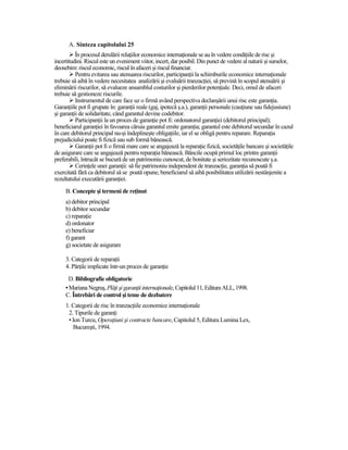A. Sinteza capitolului 25
          În procesul derulării relaŃiilor economice internaŃionale se au în vedere condiŃiile de risc şi
incertitudini. Riscul este un eveniment viitor, incert, dar posibil. Din punct de vedere al naturii şi surselor,
deosebim: riscul economic, riscul în afaceri şi riscul financiar.
          Pentru evitarea sau atenuarea riscurilor, participanŃii la schimburile economice internaŃionale
trebuie să aibă în vedere necesitatea analizării şi evaluării tranzacŃiei, să prevină în scopul atenuării şi
eliminării riscurilor, să evalueze ansamblul costurilor şi pierderilor potenŃiale. Deci, omul de afaceri
trebuie să gestioneze riscurile.
          Instrumentul de care face uz o firmă având perspectiva declanşării unui risc este garanŃia.
GaranŃiile pot fi grupate în: garanŃii reale (gaj, ipotecă ş.a.), garanŃii personale (cauŃiune sau fidejusiune)
şi garanŃii de solidaritate, când garantul devine codebitor.
          ParticipanŃii la un proces de garanŃie pot fi: ordonatorul garanŃiei (debitorul principal);
beneficiarul garanŃiei în favoarea căruia garantul emite garanŃia; garantul este debitorul secundar în cazul
în care debitorul principal nu-şi îndeplineşte obligaŃiile, iar el se obligă pentru reparare. ReparaŃia
prejudiciului poate fi fizică sau sub formă bănească.
          GaranŃii pot fi o firmă mare care se angajează la reparaŃie fizică, societăŃile bancare şi societăŃile
de asigurare care se angajează pentru reparaŃia bănească. Băncile ocupă primul loc printre garanŃii
preferabili, întrucât se bucură de un patrimoniu cunoscut, de bonitate şi seriozitate recunoscute ş.a.
          CerinŃele unei garanŃii: să fie patrimoniu independent de tranzacŃie, garanŃia să poată fi
exercitată fără ca debitorul să se poată opune, beneficiarul să aibă posibilitatea utilizării nestânjenite a
rezultatului executării garanŃiei.
     B. Concepte şi termeni de reŃinut
     a) debitor principal
     b) debitor secundar
     c) reparaŃie
     d) ordonator
     e) beneficiar
     f) garant
     g) societate de asigurare

     3. Categorii de reparaŃii
     4. PărŃile implicate într-un proces de garanŃie
       D. Bibliografie obligatorie
     • Mariana Negruş, PlăŃi şi garanŃii internaŃionale, Capitolul 11, Editura ALL, 1998.
     C. Întrebări de control şi teme de dezbatere
     1. Categorii de risc în tranzacŃiile economice internaŃionale
      2. Tipurile de garanŃi
      • Ion Turcu, OperaŃiuni şi contracte bancare, Capitolul 5, Editura Lumina Lex,
        Bucureşti, 1994.
 