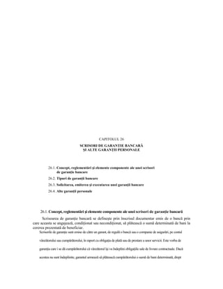 CAPITOLUL 26
                                    SCRISORI DE GARANłIE BANCARĂ
                                     ŞI ALTE GARANłII PERSONALE



           26.1. Concept, reglementări şi elemente componente ale unei scrisori
                 de garanŃie bancare
           26.2. Tipuri de garanŃii bancare
           26.3. Solicitarea, emiterea şi executarea unei garanŃii bancare
           26.4. Alte garanŃii personale




    26.1. Concept, reglementări şi elemente componente ale unei scrisori de garanŃie bancară
      Scrisoarea de garanŃie bancară se defineşte prin înscrisul documentar emis de o bancă prin
care aceasta se angajează, condiŃionat sau necondiŃionat, să plătească o sumă determinată de bani la
cererea prezentată de beneficiar.
    Scrisorile de garanŃie sunt emise de către un garant, de regulă o bancă sau o companie de asigurări, pe contul

    vânzătorului sau cumpărătorului, în raport cu obligaŃia de plată sau de prestare a unor servicii. Este vorba de

    garanŃia care i se dă cumpărătorului că vânzătorul îşi va îndeplini obligaŃiile sale de livrare contractuale. Dacă

    acestea nu sunt îndeplinite, garantul urmează să plătească cumpărătorului o sumă de bani determinată, drept
 