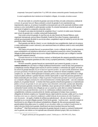 compensaŃie. Suma poate fi cuprinsă între 1% şi 100% din valoarea contractului garantat. GaranŃia poate fi dată şi

    în contul cumpărătorului dacă vânzătorul are de îndeplinit o obligaŃie, de exemplu, să restituie avansul.

        De cele mai multe ori, scrisorile de garanŃie sunt emise de bănci, de unde şi denumirea cotidiană de
scrisoare de garanŃie bancară. Banca emitentă a scrisorii de garanŃie îi cere exportatorului sau
importatorului, după caz, să semneze în prealabil un document prin care să fie autorizată să debiteze contul
acestuia cu orice sumă plătită în cadrul garanŃiei acordate. În comerŃul internaŃional, scrisorile de garanŃie
sunt cerute în legătură cu companiile comerciale externe.
        În situaŃia în care piaŃa este dominată de cumpărător (buyer’s market), în multe cazuri, furnizarea
unei scrisori de garanŃie este o condiŃie contractuală fundamentală.
        Sunt cerute scrisori de garanŃie, în mod frecvent, de către firmele din Orientul Mijlociu, unele
organizaŃii internaŃionale, precum Banca Mondială, Fondul de Dezvoltare European, organizaŃiile de
achiziŃii guvernamentale din Ńările în curs de dezvoltare, cumpărătorii majori de mărfuri şi servicii din zona
petroliferă a Mării Nordului etc.
        Dacă garanŃia este dată de o bancă, i se cere vânzătorului (sau cumpărătorului, după caz) să semneze
o contra indemnizaŃie (counter indemnity), care autorizează banca să-i debiteze contul cu orice sumă plătită
în cadrul garanŃiei.
        Deci, banca, prin garanŃia bancară, nu garantează fapte, ci preia o obligaŃie de plată, cu titlu reparatoriu,
pentru neîndeplinirea sau îndeplinirea defectuoasă a unui angajament asumat prin contract. În acelaşi timp,
obligaŃia de plată asumată de bancă este accesorie obligaŃiei debitorului principal, care s-a obligat la o anumită
prestaŃie prin contractul comercial.
        GaranŃia bancară are la bază instituŃia cauŃiunii, ea făcând parte din categoria garanŃiilor personale.
În esenŃă, aceasta presupune garantarea de către un terŃ, cu propriul patrimoniu, a obligaŃiei debitorului faŃă
de creditul său.
        Privită în ansamblu, garanŃia bancară are caracteristicile unui contract de garanŃie, ce este un
contract autonom prin care banca se obligă să plătească beneficiarului o sumă de bani, dacă garantatul nu-
şi îndeplineşte anumite obligaŃii expres înscrise în actul de constituire a contractului (de regulă, sub formă
de scrisori de garanŃie bancară). Ea are la bază trei raporturi juridice: un raport juridic fundamental, dintre
persoana garantată şi beneficiarul garanŃiei, născut dintr-un contract de vânzare-cumpărare, exporturi
complexe etc. sau dintr-o ofertă (participare la licitaŃie), pentru a cărui executare partea debitoare se obligă
să procure părŃii creditoare o garanŃie bancară; al doilea raport juridic se naşte între persoana garantată şi o
bancă comercială, prin care aceasta se obligă să garanteze beneficiarului garanŃiei că persoana garantată
îşi va îndeplini obligaŃia asumată prin contractul fundamental; al treilea raport juridic – care este contractul
propriu-zis, de garanŃie bancară – se încheie între banca garantă şi beneficiarul garanŃiei şi se materializează
printr-o scrisoare de garanŃie în care sunt cuprinse toate elementele contractului; acestea sunt: denumirea
şi sediul persoanei garantate; termenul de valabilitate; clauze speciale privind condiŃiile de plată. Obiectul
contractului îl poate constitui orice obligaŃie pe care şi-o poate lua o parte dintr-un contract fundamental,
cele mai frecvente garanŃii fiind date cu privire la: rambursarea creditului comercial acordat
cumpărătorului; restituirea avansului primit de vânzător; participarea la licitaŃie; buna executare a
obligaŃiilor de furnituri complexe etc. GaranŃiile bancare, după modul de executare a plăŃii, pot fi cu clauză
la prima cerere sau cu o clauză de condiŃionare a plăŃii în funcŃie de prezentarea de către beneficiar a
unor documente – de regulă, o hotărâre de arbitraj sau judecătorească – din care să rezulte că persoana
garantată nu şi-a executat obligaŃia asumată. Primul tip de garanŃie – la prima cerere – prezintă avantajul că
beneficiarul nu este obligat să dovedească neîndeplinirea obligaŃiei de către persoana garantată, banca
garantă putând refuza plata numai în condiŃiile în care dovedeşte vădita rea-credinŃă a beneficiarului; în
cadrul celui de-al doilea tip de garanŃie, beneficiarul este Ńinut să producă întocmai înscrisurile
doveditoare267. Dată fiind autonomia contractului de garanŃie bancară, în raport cu contractul fundamental
care l-a generat, este indicat ca el să cuprindă toate elementele definitorii proprii, fără vreo trimitere la

         267
               „Reguli uniforme privind garanŃiile la cerere”, PublicaŃia nr. 458/1995, CCI., Paris.
 
