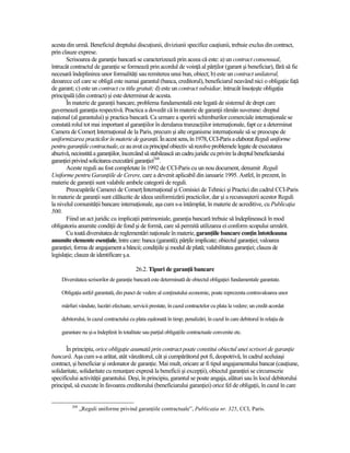 acesta din urmă. Beneficiul dreptului discuŃiunii, diviziunii specifice cauŃiunii, trebuie exclus din contract,
prin clauze exprese.
       Scrisoarea de garanŃie bancară se caracterizează prin aceea că este: a) un contract consensual,
întrucât contractul de garanŃie se formează prin acordul de voinŃă al părŃilor (garant şi beneficiar), fără să fie
necesară îndeplinirea unor formalităŃi sau remiterea unui bun, obiect; b) este un contract unilateral,
deoarece cel care se obligă este numai garantul (banca, creditorul), beneficiarul neavând nici o obligaŃie faŃă
de garant; c) este un contract cu titlu gratuit; d) este un contract subsidiar, întrucât însoŃeşte obligaŃia
principală (din contract) şi este determinat de acesta.
       În materie de garanŃii bancare, problema fundamentală este legată de sistemul de drept care
guvernează garanŃia respectivă. Practica a dovedit că în materie de garanŃii rămân suverane: dreptul
naŃional (al garantului) şi practica bancară. Ca urmare a sporirii schimburilor comerciale internaŃionale se
constată rolul tot mai important al garanŃiilor în derularea tranzacŃiilor internaŃionale, fapt ce a determinat
Camera de ComerŃ InternaŃional de la Paris, precum şi alte organisme internaŃionale să se preocupe de
uniformizarea practicilor în materie de garanŃii. În acest sens, în 1978, CCI-Paris a elaborat Reguli uniforme
pentru garanŃiile contractuale, ce au avut ca principal obiectiv să rezolve problemele legate de executarea
abuzivă, necinstită a garanŃiilor, încercând să stabilească un cadru juridic cu privire la dreptul beneficiarului
garanŃiei privind solicitarea executării garanŃiei268.
       Aceste reguli au fost completate în 1992 de CCI-Paris cu un nou document, denumit Reguli
Uniforme pentru GaranŃiile de Cerere, care a devenit aplicabil din ianuarie 1995. Astfel, în prezent, în
materie de garanŃii sunt valabile ambele categorii de reguli.
       Preocupările Camerei de ComerŃ InternaŃional şi Comisiei de Tehnici şi Practici din cadrul CCI-Paris
în materie de garanŃii sunt călăuzite de ideea uniformizării practicilor, dar şi a recunoaşterii acestor Reguli
la nivelul comunităŃii bancare internaŃionale, aşa cum s-a întâmplat, în materie de acreditive, cu PublicaŃia
500.
       Fiind un act juridic cu implicaŃii patrimoniale, garanŃia bancară trebuie să îndeplinească în mod
obligatoriu anumite condiŃii de fond şi de formă, care să permită utilizarea ei conform scopului urmărit.
       Cu toată diversitatea de reglementări naŃionale în materie, garanŃiile bancare conŃin întotdeauna
anumite elemente esenŃiale, între care: banca (garantă); părŃile implicate; obiectul garanŃiei; valoarea
garanŃiei; forma de angajament a băncii; condiŃiile şi modul de plată; valabilitatea garanŃiei; clauza de
legislaŃie; clauza de identificare ş.a.

                                          26.2. Tipuri de garanŃii bancare
    Diversitatea scrisorilor de garanŃie bancară este determinată de obiectul obligaŃiei fundamentale garantate.

    ObligaŃia astfel garantată, din punct de vedere al conŃinutului economic, poate reprezenta contravaloarea unor

    mărfuri vândute, lucrări efectuate, servicii prestate, în cazul contractelor cu plata la vedere; un credit acordat

    debitorului, în cazul contractului cu plata eşalonată în timp; penalizări, în cazul în care debitorul în relaŃia de

    garantare nu şi-a îndeplinit în totalitate sau parŃial obligaŃiile contractuale convenite etc.

       În principiu, orice obligaŃie asumată prin contract poate constitui obiectul unei scrisori de garanŃie
bancară. Aşa cum s-a arătat, atât vânzătorul, cât şi cumpărătorul pot fi, deopotrivă, în cadrul aceluiaşi
contract, şi beneficiar şi ordonator de garanŃie. Mai mult, oricare ar fi tipul angajamentului bancar (cauŃiune,
solidaritate, solidaritate cu renunŃare expresă la beneficii şi excepŃii), obiectul garanŃiei se circumscrie
specificului activităŃii garantului. Deşi, în principiu, garantul se poate angaja, alături sau în locul debitorului
principal, să execute în favoarea creditorului (beneficiarului garanŃiei) orice fel de obligaŃii, în cazul în care


         268
               „Reguli uniforme privind garanŃiile contractuale”, PublicaŃia nr. 325, CCI, Paris.
 