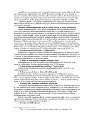 În cazul în care un exportator primeşte o comandă pentru echipamente, maşini, utilaje etc., de valoare
importantă, este uzual să primească în avans 15-20% din valoarea tranzacŃiei spre a avea siguranŃă că
respectiva comandă nu va fi anulată de cumpărător, sub diverse motive şi forme, fără să suporte prejudicii
materiale. Avansul, pe de altă parte, îi completează producătorului resursele financiare necesare în etapa
iniŃială, caracterizată prin eforturi sporite de aprovizionare şi de organizare a producŃiei comandate.
        Cumpărătorul, pentru a avea siguranŃă că exportatorul nu se va retrage după încasarea avansului,
obŃine o cauŃiune bancară care să-l protejeze contra riscului probabil, de nerambursare a avansului plătit, în
cazul anulării contractului.
        9. GaranŃia rambursării fondurilor atrase pe credit în procesul de montaj sau exploatare
        GaranŃia rambursării o acordă o bancă din Ńara antreprenorului, băncii din Ńara beneficiarului de
lucrări, care-l finanŃează pe antreprenor cu fondurile necesare. Dacă, de exemplu, un antreprenor se
angajează să execute lucrări de construcŃii-montaj în străinătate, el are două alternative: să utilizeze bani din
Ńara sa, dacă legislaŃia naŃională îi permite să scoată pe garanŃie aceşti bani, sau să împrumute bani de la o
bancă din Ńara unde execută lucrările. Această din urmă alternativă este cea mai răspândită. Antreprenorul
fiind însă un necunoscut în Ńara beneficiarului, banca de la care solicită împrumutul are nevoie de o garanŃie
din partea unei bănci corespondente din Ńara antreprenorului, care să poată acoperi eventualul risc de
nerambursare a împrumutului. De exemplu, dacă un antreprenor thailandez, angajat în Arabia Saudită să
execute lucrări în domeniul prospectării petrolului, are nevoie de bani, el se poate împrumuta la o bancă din
Arabia Saudită, care îi acordă împrumutul, pe baza garanŃiei date de la o bancă din Bangkok, că va plăti la
scadenŃă, în cazul în care antreprenorul nu-şi va îndeplini obligaŃia de rambursare la termenul fixat.
        10. GaranŃii acordate de antreprenor băncii finanŃatoare
        Antreprenorul se angajează ca o anumită cotă lunară (5%) din preŃul încasat de la beneficiar pentru
lucrări executate să fie reŃinută de banca finanŃatoare pentru acoperirea garanŃiilor de bună execuŃie pe care
ea le acordă, de rambursare a avansurilor şi a costurilor. Aceste reŃineri i se restituie antreprenorului la un an
după terminarea lucrărilor, dacă lucrările decurg normal.
        11. Scrisoare de garanŃie de performanŃă (Performance Bonds)
        Banca garantează că serviciile şi marfa vor respecta standardele convenite contrac-tual. În caz
contrar, se va plăti de către vânzător o penalizare stipulată (circa 10%) în scrisoare.
        12. Scrisoarea de garanŃie de plăŃi în avans (Advance Payments Bonds)
        InstituŃia garantă se obligă să returneze orice avans plătit, dacă mărfurile şi serviciile nu sunt
conforme contractului.
        13. Scrisoarea de credit stand-by (Letter of Credit Stand By)
        Această scrisoare este o alternativă la scrisoarea de garanŃie bancară. Se emite în favoarea
exportatorului. Prin aceasta, banca îi promite plata unei sume de bani, în anumite condiŃii. Este mai mult
decât o scrisoare de garanŃie, fiind şi o modalitate de plată în cadrul creditului documentar. Are întotdeauna
o dată de expirare definită. Din punct de vedere al modului de executare a scrisorii de garanŃie, se disting:
scrisori de garanŃie condiŃionate şi scrisori de garanŃie necondiŃionate.
        14. GaranŃii în afara celor legate de finanŃarea propriu-zisă
        Un exemplu de asemenea garanŃii constă în angajamentul de plată pe care şi-l asumă o bancă garantă
de a plăti autorităŃii vamale o sumă echivalentă cu nivelul taxelor vamale de care marfa importată, spre a fi
reexportată sau încorporată într-un produs destinat exportului, a fost scutită, în cazul în care exportul nu mai
are loc. Se are în vedere preîntâmpinarea evaziunii de la plata taxelor interne, respectiv, situaŃia în care
producătorul, după ce a obŃinut scutirea de taxe vamale sub motivaŃia efectuării exportului, schimbă
destinaŃia şi desface marfa pe piaŃa internă.
        O altă formă constă în garanŃia acordată de exportator, licenŃiatorului, adică o bancă corespondentă a
exportatorului se angajează să plătească licenŃiatorului o anumită sumă în cazul în care exportatorul, deşi a
obŃinut autorizaŃia necesară, nu mai efectuează export270.
        15. GaranŃia de bună funcŃionare


         270
               Ion Turcu, OperaŃiuni şi contracte bancare, Editura Lumina Lex, Bucureşti, 1994.
 