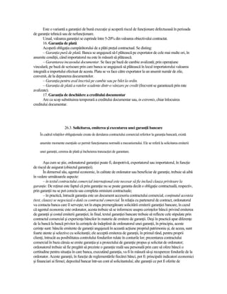 Este o variantă a garanŃiei de bună execuŃie şi acoperă riscul de funcŃionare defectuoasă în perioada
de garanŃie tehnică sau de nefuncŃionare.
       Uzual, valoarea garanŃiei se cuprinde între 5-20% din valoarea obiectivului contractat.
       16. GaranŃia de plată
       Acoperă obligaŃia cumpărătorului de a plăti preŃul contractual. Se disting:
       – GaranŃia pură de plată. Banca se angajează să-l plătească pe exportator de cele mai multe ori, în
anumite condiŃii, când importatorul nu este în măsură să plătească.
       – Garantarea incasoului documentar. Se face pe bază de cambie avalizată; prin operaŃiune
vinculară; pe bază de scrisoare prin care banca se angajează să plătească în locul importatorului valoarea
integrală a importului efectuat de acesta. Plata se va face către exportator la un anumit număr de zile,
convenit, de la depunerea documentelor.
       – GaranŃia pentru aval înscrisă pe cambie sau pe bilet la ordin.
       – GaranŃia de plată a ratelor scadente dintr-o vânzare pe credit (frecvent se garantează prin rate
avalizate).
       17. GaranŃia de deschidere a creditului documentar
       Are ca scop substituirea temporară a creditului documentar sau, in extremis, chiar înlocuirea
creditului documentar.




                       26.3. Solicitarea, emiterea şi executarea unei garanŃii bancare
    În cadrul relaŃiilor obligaŃionale create de derularea contractului comercial referitor la garanŃia bancară, există

    anumite momente esenŃiale ce permit funcŃionarea normală a mecanismului. Ele se referă la solicitarea emiterii

    unei garanŃii, cererea de plată şi încheierea tranzacŃiei de garantare.


        Aşa cum se ştie, ordonatorul garanŃiei poate fi, deopotrivă, exportatorul sau importatorul, în funcŃie
de riscul de asigurat (obiectul garanŃiei).
        În demersul său, agentul economic, în calitate de ordonator sau beneficiar de garanŃie, trebuie să aibă
în vedere următoarele aspecte:
        – în textul contractului comercial internaŃional este necesar să fie inclusă clauza privitoare la
garanŃie. De reŃinut este faptul că prin garanŃie nu se poate garanta decât o obligaŃie contractuală, respectiv,
prin garanŃii nu se pot corecta sau completa omisiuni contractuale;
        – în practică, întrucât garanŃia este un document accesoriu contractului comercial, conŃinutul acesteia
(text, clauze) se negociază o dată cu contractul comercial. În relaŃia cu partenerul de contract, ordonatorul
va contacta banca care îl serveşte; tot în etapa premergătoare solicitării emiterii garanŃiei bancare, în cazul
că agentul economic este ordonator, acesta trebuie să se informeze asupra cerinŃelor băncii privind emiterea
de garanŃii şi costul emiterii garanŃiei; în final, textul garanŃiei bancare trebuie să reflecte cele stipulate prin
contractul comercial şi experienŃa băncilor în materie de emitere de garanŃii. Deşi în practică apar diferenŃe
de la bancă la bancă privitor la cerinŃele de îndeplinit de ordonatorul unei garanŃii, în principiu, aceste
cerinŃe sunt: băncile emitente de garanŃii angajează în această acŃiune propriul patrimoniu şi, de aceea, sunt
foarte atente şi selective cu solicitanŃii; ele acceptă emiterea de garanŃii, în primul rând, pentru proprii
clienŃi, întrucât au posibilitatea controlului fondurilor rulate în conturile lor; prezentarea contractului
comercial în baza căruia se emite garanŃia şi a proiectului de garanŃie propus şi solicitat de ordonator;
ordonatorul trebuie să fie pregătit să prezinte o garanŃie reală sau personală prin care să ofere băncii o
certitudine pentru situaŃia în care banca, executând garanŃia, va fi în măsură să-şi recupereze fondurile de la
ordonator. Aceste garanŃii, în funcŃie de reglementările fiecărei bănci, pot fi: principalii indicatori economici
şi financiari ai firmei; depozitul bancar într-un cont al solicitantului; alte garanŃii ce pot fi oferite de
 