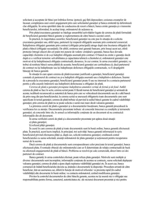 solicitant şi acceptate de bănci pot îmbrăca forma: ipotecă; gaj fără deposedare; cesiunea creanŃelor de
încasat; completarea unei cereri angajament prin care solicitantul garanŃiei şi banca emitentă îşi delimitează
clar obligaŃiile. În urma aprobării date de conducerea de resort a băncii, banca emite garanŃia şi o transmite
beneficiarului, informând, în acelaşi timp, ordonatorul de acŃiunea sa.
       Prin plata/executarea garanŃiei se înŃelege ansamblul activităŃilor legate de cererea de plată formulată
de beneficiarul garanŃiei băncii garante şi reglementarea de către bancă a acestei cereri.
       În practică, în majoritatea cazurilor, beneficiarul garanŃiei nu este pus în situaŃia de a solicita
executarea garanŃiei sau, altfel spus, partenerii îşi respectă obligaŃiile asumate prin contractul comercial.
Îndeplinirea obligaŃiei garantate prin contract (obligaŃie principală) atrage după sine încetarea obligaŃiei de
plată a băncii (obligaŃie secundară). De altfel, emiterea unei garanŃii bancare, prin însuşi acest act, oferă
protecŃie întregii afaceri din cel puŃin trei puncte de vedere: emiŃând o garanŃie, banca face dovada
capacităŃii clientului ei de a-şi îndeplini obligaŃia asumată prin contract. O bancă nu emite o garanŃie decât
după ce a verificat temeinic solvabilitatea şi capacitatea tehnică a clientului ei; ordonatorul garanŃiei este
motivat să îşi îndeplinească obligaŃia contractuală, deoarece, în caz contrar, în urma executării garanŃiei, va
trebui să restituie băncii suma plătită de aceasta; beneficiarul garanŃiei are certitudinea că, dacă partenerul
de contract nu îşi îndeplineşte sau îşi îndeplineşte defectuos obligaŃiile contractuale, va fi despăgubit
băneşte de banca garantă.
       În situaŃia în care apare cererea de plată/executare justificată a garanŃiei, beneficiarul garanŃiei
constată că partenerul de contract nu şi-a îndeplinit obligaŃia asumată sau a îndeplinit-o defectuos. Înainte
de a proceda la executarea garanŃiei, beneficiarul garanŃiei poate fi sau nu interesat în a contacta partenerul
pentru a afla cauzele întârzierii sau îndeplinirii defectuoase a obligaŃiei de plată.
       Cererea de plată a garanŃiei presupune îndeplinirea anumitor cerinŃe de formă şi de fond. Astfel:
cererea de plată se face în scris; cererea scrisă poate fi făcută numai de beneficiarul garanŃiei şi semnată de
acesta; iscălitură recunoscută ca autentică de banca prin care se vehiculează documentele sau de o altă bancă
de prim rang din Ńara beneficiarului; la cererea scrisă se anexează obligatoriu toate documentele care sunt
specificate în textul garanŃiei; cererea de plată trebuie să parvină la sediul băncii garante în cadrul valabilităŃii
garanŃiei; prin cererea de plată nu se poate solicita o sumă mai mare decât valoarea garanŃiei.
       La primirea cererii de plată a garanŃiei şi a documentelor însoŃitoare, banca garantă procedează la
verificarea lor cu atenŃie. Documentele prezentate trebuie: să concorde întocmai cu condiŃiile şi termenele
garanŃiei; să concorde între ele, în sensul ca informaŃiile conŃinute de un document să nu contrazică
informaŃiile din alt document.
       În urma verificării cererii de plată şi a documentelor prezentate pot apărea două situaŃii:
       a) plata garanŃiei;
       b) refuzul plăŃii garanŃiei.
       În cazul în care cererea de plată şi toate documentele sunt în bună ordine, banca garantă efectuează
plata. În practică, acest lucru implică, în principal, trei activităŃi: banca garantă informează în scris
beneficiarul privind efectuarea plăŃii şi, după caz, solicită restituirea garanŃiei; creditează contul
beneficiarului cu suma solicitată; anunŃă ordonatorul de plata garanŃiei şi acŃionează pentru recuperarea
sumei de la acesta.
       Dacă cererea de plată şi documentele sunt corespunzătoare celor precizate în textul garanŃiei, banca
efectuează plata. Eventuale obiecŃii ale ordonatorului care ar fi determinate de relaŃia contractuală de bază
nu afectează angajamentul de plată al băncii. Problema se rezolvă pe cale comercială, direct între cei doi
parteneri de contract.
       Banca garantă, în urma controlului efectuat, poate refuza plata garanŃiei. Motivele sunt multiple şi
diverse: documentele sunt incomplete, informaŃiile conŃinute de acestea se contrazic, suma solicitată depăşeşte
valoarea garanŃiei, cererea de plată a ajuns după expirarea valabilităŃii garanŃiei etc. În acest caz, banca
comunică de îndată beneficiarului decizia sa, Ńinându-i documentele la dispoziŃie. Procedura urmată de către
beneficiar, într-un asemenea caz, diferă în funcŃie de motivul refuzului: va prezenta rapid (în cadrul
valabilităŃii) alte documente în bună ordine; va contacta ordonatorul, cerând modificarea garanŃiei.
       Privitor la controlul documentelor de către băncile garante, acestea nu îşi asumă nici o obligaŃie sau
responsabilitate pentru forma, caracterul, autenticitatea etc. ale niciunui document prezentat şi nici pentru
 