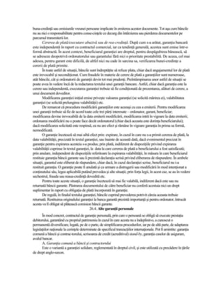 buna-credinŃă sau omisiunile vreunei persoane implicate în emiterea acestor documente. Tot aşa cum băncile
nu au nici o responsabilitate pentru conse-cinŃele ce decurg din întârzierea sau pierderea documentelor pe
parcursul transmiterii lor.
        Cererea de plată/executare abuzivă sau de rea-credinŃă. După cum s-a arătat, garanŃia bancară
este independentă în raport cu contractul comercial, iar ca tendinŃă generală, acestea sunt emise într-o
formă abstractă. În acest context, beneficiarul garanŃiei are dreptul, pentru despăgubirea bănească, să
se adreseze deopotrivă ordonatorului sau garantului fără nici o prioritate prestabilită. De aceea, cel mai
adesea, pentru garant este dificilă, de altfel nici nu cade în sarcina sa, verificarea bunei-credinŃe a
cererii de plată primite.
        În toate astfel de situaŃii, băncile sunt îndreptăŃite să refuze plata, chiar dacă angajamentul lor de plată
este irevocabil şi necondiŃionat. Cum fraudele în materie de cerere de plată a garanŃiilor sunt numeroase,
atât băncile, cât şi ordonatorii de garanŃii devin tot mai prudenŃi. Preîntâmpinarea unor astfel de situaŃii se
poate avea în vedere încă de la redactarea textului unei garanŃii bancare. Astfel, chiar dacă garanŃia este la
cerere sau independentă, executarea garanŃiei trebuie să fie condiŃionată de prezentarea, alături de cerere, a
unui document doveditor.
        Modificarea garanŃiei iniŃial emise priveşte valoarea garanŃiei (se solicită mărirea ei), valabilitatea
garanŃiei (se solicită prelungirea valabilităŃii) etc.
        De remarcat că procedura modificării garanŃiilor este aceeaşi cu cea a emiterii. Pentru modificarea
unei garanŃii trebuie să fie de acord toate cele trei părŃi interesate – ordonator, garant, beneficiar;
modificarea devine irevocabilă de la data emiterii modificării, modificarea intră în vigoare la data emiterii;
ordonarea modificării nu o poate face decât ordonatorul (chiar dacă aceasta este dorinŃa beneficiarului);
dacă modificarea solicitată este respinsă, ea nu are efect şi rămâne în vigoare garanŃia în prima sa formă,
nemodificată.
        O garanŃie încetează să mai aibă efect prin: expirare, în cazul în care nu s-a primit cererea de plată, la
data valabilităŃii, precizată în textul garanŃiei, sau înainte de această dată, dacă evenimentul precizat în
garanŃie pentru expirarea acesteia s-a produs; prin plată, indiferent de dispoziŃiile privind expirarea
valabilităŃii cuprinse în textul garanŃiei, la data la care cererea de plată a beneficiarului a fost satisfăcută;
prin anulare, independent de dispoziŃiile referitoare la expirarea valabilităŃii, în măsura în care beneficiarul
restituie garanŃia băncii garante sau îi prezintă declaraŃia scrisă privind eliberarea de răspundere. În ambele
situaŃii, garantul este eliberat de răspundere, chiar dacă, în cazul declaraŃiei scrise, beneficiarul nu i-a
restituit garanŃia. O garanŃie poate fi anulată şi ca urmare a distrugerii sau modificării în mod intenŃionat a
conŃinutului său, legea aplicabilă putând prevedea şi alte situaŃii; prin forŃa legii, în acest caz, se au în vedere
sechestrul, frauda sau reaua-credinŃă dovedită etc.
        Pentru toate aceste situaŃii, o garanŃie încetează să mai fie valabilă, indiferent dacă este sau nu
returnată băncii garante. Păstrarea documentului de către beneficiar nu conferă acestuia nici un drept
suplimentar în raport cu obligaŃia de plată încorporată în garanŃie.
        De regulă, în finalul textului garanŃiei, băncile cuprind prevederea potrivit căreia aceasta trebuie
returnată. Restituirea originalului garanŃiei la banca garantă prezintă importanŃă şi pentru ordonator, întrucât
acesta va fi obligat să plătească comision băncii garante.
                                             26.4. Alte garanŃii personale
       În mod concret, contractul de garanŃie personală, prin care o persoană se obligă să execute prestaŃia
debitorului, garantând cu propriul patrimoniu în cazul în care acesta nu a îndeplinit-o, a cunoscut o
permanentă diversificare, legată, pe de o parte, de simplificarea procedurilor, iar pe de altă parte, de adaptarea
legislaŃiilor naŃionale la cerinŃele determinate de specificul tranzacŃiilor internaŃionale. Pot fi amintite: garanŃia
comună a băncii şi contrac-torului, scrisoarea de credit (acreditivul) stand-by, garanŃia caselor de asigurare,
avalul bancar.
       A. GaranŃia comună a băncii şi contractorului
       Este o variantă a garanŃiei solidare, reglementată în dreptul civil, şi este utilizată cu precădere în Ńările
de drept anglo-saxon.
 