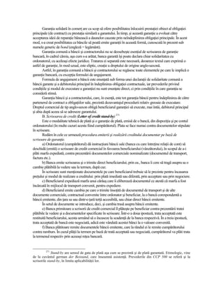 GaranŃia solidară în comerŃ are ca scop să ofere posibilitatea înlocuirii prestaŃiei obiect al obligaŃiei
principale (de contract) cu prestaŃia similară a garantului. În timp, şi această garanŃie a evoluat către
acceptarea ideii de reparaŃie bănească a daunelor cauzate prin neîndeplinirea obligaŃiei principale. În acest
mod, s-a creat posibilitatea ca băncile să poată emite garanŃii în această formă, cunoscută în prezent sub
numele generic de bond (engleză = legământ).
       GaranŃia comună a băncii şi contractorului nu se deosebeşte esenŃial de scrisoarea de garanŃie
bancară, în cadrul căreia, aşa cum s-a arătat, banca garantă îşi poate declara chiar solidaritatea cu
ordonatorul, cu aceleaşi efecte juridice. Tratarea ei separată este necesară, deoarece textul care exprimă o
astfel de garanŃie, în mod uzual, este eliptic, creaŃie a dreptului de origine anglo-saxonă.
       Astfel, în garanŃia comună a băncii şi contractorului se regăsesc toate elementele pe care le implică o
garanŃie bancară, cu excepŃia formulei de angajament.
       Formula de angajament a băncii este enunŃată sub forma unei declaraŃii de solidaritate comună a
băncii garante şi a debitorului principal în îndeplinirea obligaŃiei contractuale, iar prevederile privind
condiŃiile şi modul de executare a garanŃiei nu sunt enunŃate direct, ci prin condiŃiile în care garanŃia se
consideră stinsă.
       GaranŃia băncii şi a contractorului, care, în esenŃă, este tot garanŃia băncii pentru îndeplinirea de către
partenerul de contract a obligaŃiilor sale, prezintă dezavantajul procedurii relativ greoaie de executare.
Dreptul comercial de tip anglo-saxon obligă beneficiarul garanŃiei să execute, mai întâi, debitorul principal
şi abia după aceea să se adreseze garantului.
       B. Scrisoarea de credit (Letter of credit stand-by) 271
       Este o modalitate tehnică de plată şi o garanŃie de plată, emisă de o bancă, din dispoziŃia şi pe contul
ordonatorului (în multe cazuri acesta fiind cumpărătorul). Plata se face numai contra documentelor stipulate
în scrisoare.
       Redăm în cele ce urmează procedura emiterii şi realizării creditului documentar pe bază de
scrisoare de garanŃie.
       a) Ordonatorul (cumpărătorul) dă instrucŃiuni băncii sale (banca cu care întreŃine relaŃii de cont) să
deschidă (emită) o scrisoare de credit comercial în favoarea beneficiarului (vânzătorului), în scopul de a-i
plăti marfa expediată, contra prezentării documentelor comerciale nominalizate (documentul de transport,
factura etc.).
       b) Banca emite scrisoarea şi o trimite direct beneficiarului; prin ea., banca îi cere să tragă asupra sa o
cambie plătibilă la vedere sau la termen, după caz.
       În scrisoare sunt menŃionate documentele pe care beneficiarul trebuie să le prezinte pentru încasarea
preŃului şi modul de realizare a creditului: prin plată imediată sau diferată, prin acceptare sau prin negociere.
       c) Beneficiarul expediază marfa unui cărăuş care îi eliberează documentul ce atestă că marfa a fost
încărcată în mijlocul de transport convenit, pentru expediere.
       d) Beneficiarul emite cambia pe care o trimite însoŃită de documentul de transport şi de alte
documente comerciale, contractual convenite între ordonator şi beneficiar, la o bancă corespondentă a
băncii emitente, din Ńara sa sau dintr-o Ńară terŃă accesibilă, sau chiar direct băncii emitente.
       În setul de documente se introduce, deci, şi cambia trasă asupra băncii emitente.
       e) Banca primitoare a scrisorii de credit comercial îl plăteşte pe beneficiar contra prezentării tratei
plătibile la vedere şi a documentelor specificate în scrisoare. Într-o a doua ipostază, trata acceptată este
restituită beneficiarului, acesta urmând să o încaseze la scadenŃă de la banca respectivă. În a treia ipostază,
trata acceptată de bancă este negociată, adică este vândută acestei bănci la o valoare convenită.
       f) Banca plătitoare remite documentele băncii emitente, care la rândul ei le remite cumpărătorului
contra ramburs. În cazul plăŃii la termen pe bază de trată acceptată sau negociată, cumpărătorul va plăti trata
la termenul respectiv prin aceeaşi reŃea bancară.


         271
              Stand-by are sensul de gata de plată aşa cum se prezintă şi de plată garantată. Etimologic, vine
de la cuvântul german der Beistand, care înseamnă asistenŃă. Prevederile din CCP 500 se referă şi la
scrisorile stand-by, în limita aplicabilităŃii lor.
 