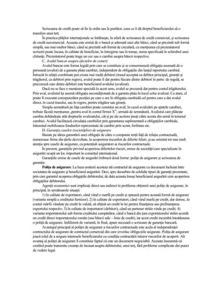 Scrisoarea de credit poate să fie la ordin sau la purtător, ceea ce îi dă dreptul beneficiarului să o
transfere unui terŃ.
       În practica plăŃilor internaŃionale se întâlneşte, în afară de scrisoarea de credit comercial, şi scrisoarea
de credit necomercial. Aceasta este emisă de o bancă şi adresată unei alte bănci, când se prezintă sub formă
simplă, sau mai multor bănci, când se prezintă sub formă de circulară, cu menŃiunea că prezentatorul
scrisorii poate încasa, în calitate de beneficiar, în întregime sau în tranşe, suma specificată în schimbul unei
chitanŃe. Prezentatorul poate trage un cec sau o cambie asupra băncii respective.
       C. Avalul bancar asupra efectelor de comerŃ
       Avalul bancar este forma legală prin care se constituie şi se consemnează obligaŃia asumată de o
persoană (avalist) de a garanta plata cambiei, independent de obligaŃiile din lanŃul raportului cambial.
Întrucât în relaŃii combinate pot exista mai mulŃi debitori (trasul acceptat ca debitor principal, giranŃii şi
trăgătorul, ca debitori prin regres), avalul poate fi dat pentru fiecare dintre debitori în parte: de regulă, se
precizează care dintre debitori este beneficiarul avalului (avalizat).
       Dacă nu se face o menŃiune specială în acest sens, avalul se prezumă dat pentru contul trăgătorului.
Prin aval, avalistul îşi asumă obligaŃia necondiŃionată de a garanta plata în locul celui avalizat. Ca atare, el
poate fi executat corespunzător poziŃiei pe care o are în obligaŃia cambială cel pentru care a dat avalul
direct, în cazul trasului, sau în regres, pentru trăgător sau giranŃi.
       Simpla semnătură pe faŃa cambiei poate constitui un aval; în cazul avalizării pe spatele cambiei,
trebuie făcută menŃiunea „pentru aval în contul firmei X”, urmată de semnătură. Avalistul care plăteşte
cambia dobândeşte atât drepturile avalizatului, cât şi pe ale acelora ŃinuŃi către acesta din urmă în temeiul
cambiei. Avalul facilitează circulaŃia cambiilor prin garantarea suplimentară a obligaŃiilor cambiale,
înlesnind mobilizarea fondurilor reprezentate de cambie prin scont, forfetare etc.
       D. GaranŃia caselor (societăŃilor) de asigurare
       Bazate pe ideea garantării unei obligaŃii de către o companie terŃă faŃă de relaŃia contractuală,
numeroase firme din Ńările dezvoltate, în acoperirea riscurilor de diferite feluri, şi-au orientat tot mai mult
atenŃia spre casele de asigurare, ca potenŃiali asiguratori ai riscurilor contractuale.
       În prezent, garanŃiile privind acoperirea diferitelor riscuri, emise de societăŃi/case specializate în
asigurări ocupă un loc important în comerŃul internaŃional.
       GaranŃiile emise de casele de asigurări îmbracă două forme: poliŃa de asigurare şi scrisoarea de
garanŃie.
       PoliŃa de asigurare. La baza emiterii acesteia stă contractul de asigurare ca document încheiat între
societatea de asigurare şi beneficiarul asigurării. Deci, spre deosebire de celelalte tipuri de garanŃii prezentate,
prin care garantul acoperea obligaŃiile debitorului, de data aceasta însuşi beneficiarul asigurării cere acoperirea
obligaŃiilor debitorului.
       AgenŃii economici sunt implicaŃi direct sau indirect în problema obŃinerii unei poliŃe de asigurare, în
principal, în următoarele situaŃii:
       1) în calitate de exportatori, când vând o marfă pe credit şi optează pentru această formă de asigurare
(varianta simplă a creditului furnizor); 2) în calitate de exportatori, când vând marfa pe credit, dar doresc, în
contul mărfii vândute pe credit în valută, să obŃină un credit în lei pentru finanŃarea sau prefinanŃarea
exportului respectiv; 3) în calitate de importatori (debitori), când un partener străin vinde pe credit; 4)
varianta importatorului sub forma creditului cumpărător, când o bancă din Ńara exportatorului străin acordă
un credit direct importatorului român (sau băncii sale – linie de credit), iar acest credit incumbă întotdeauna
o poliŃă de asigurare. Indiferent de variantă, în final, apare necesară o scrisoare de garanŃie bancară.
       Avantajul principal al poliŃei de asigurare a riscurilor contractuale este acela al independenŃei
contractului de asigurare de contractul comercial din care izvorăsc obliga-Ńiile asigurate. PoliŃa de asigurare
joacă rolul de a asigura interesele beneficiarului cu condiŃia contractării tuturor riscurilor de acoperit. Alt
avantaj al poliŃei de asigurare îl constituie faptul că este un document negociabil. Aceasta înseamnă că
creditul poate transmite creanŃa de încasat asupra debitorului, unui terŃ, fără probleme complicate din punct
de vedere legal.
 