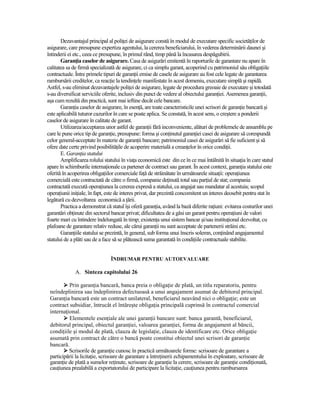 Dezavantajul principal al poliŃei de asigurare constă în modul de executare specific societăŃilor de
asigurare, care presupune expertiza agentului, la cererea beneficiarului, în vederea determinării daunei şi
întinderii ei etc., ceea ce presupune, în primul rând, timp până la încasarea despăgubirii.
       GaranŃia caselor de asigurare. Casa de asigurări emitentă în raporturile de garantare nu apare în
calitatea sa de firmă specializată de asigurare, ci ca simplu garant, acoperind cu patrimoniul său obligaŃiile
contractuale. Între primele tipuri de garanŃii emise de casele de asigurare au fost cele legate de garantarea
rambursării creditelor, ca reacŃie la tendinŃele manifestate în acest domeniu, executare simplă şi rapidă.
Astfel, s-au eliminat dezavantajele poliŃei de asigurare, legate de procedura greoaie de executare şi totodată
s-au diversificat serviciile oferite, inclusiv din punct de vedere al obiectului garanŃiei. Asemenea garanŃii,
aşa cum rezultă din practică, sunt mai ieftine decât cele bancare.
       GaranŃia caselor de asigurare, în esenŃă, are toate caracteristicile unei scrisori de garanŃie bancară şi
este aplicabilă tuturor cazurilor în care se poate aplica. Se constată, în acest sens, o creştere a ponderii
caselor de asigurare în calitate de garant.
       Utilizarea/acceptarea unor astfel de garanŃii fără inconveniente, alături de problemele de ansamblu pe
care le pune orice tip de garanŃie, presupune: forma şi conŃinutul garanŃiei casei de asigurare să corespundă
celor general-acceptate în materie de garanŃii bancare; patrimoniul casei de asigurări să fie suficient şi să
ofere date certe privind posibilităŃile de acoperire materială a creanŃelor în orice condiŃii.
       E. GaranŃia statului
       Amplificarea rolului statului în viaŃa economică este din ce în ce mai întâlnită în situaŃia în care statul
apare în schimburile internaŃionale ca partener de contract sau garant. În acest context, garanŃia statului este
oferită în acoperirea obligaŃiilor comerciale faŃă de străinătate în următoarele situaŃii: operaŃiunea
comercială este contractată de către o firmă, companie deŃinută total sau parŃial de stat; compania
contractată execută operaŃiunea la cererea expresă a statului, ca angajat sau mandatar al acestuia; scopul
operaŃiunii iniŃiale, în fapt, este de interes privat, dar prezintă concomitent un interes deosebit pentru stat în
legătură cu dezvoltarea economică a Ńării.
       Practica a demonstrat că statul îşi oferă garanŃia, având la bază diferite raŃiuni: evitarea costurilor unei
garantări obŃinute din sectorul bancar privat; dificultatea de a găsi un garant pentru operaŃiuni de valori
foarte mari cu întindere îndelungată în timp; existenŃa unui sistem bancar şi/sau instituŃional dezvoltat, cu
plafoane de garantare relativ reduse, ale cărui garanŃii nu sunt acceptate de partenerii străini etc.
       GaranŃiile statului se prezintă, în general, sub forma unui înscris solemn, conŃinând angajamentul
statului de a plăti sau de a face să se plătească suma garantată în condiŃiile contractuale stabilite.


                                ÎNDRUMAR PENTRU AUTOEVALUARE

              A. Sinteza capitolului 26

          Prin garanŃia bancară, banca preia o obligaŃie de plată, un titlu reparatoriu, pentru
 neîndeplinirea sau îndeplinirea defectuoasă a unui angajament asumat de debitorul principal.
 GaranŃia bancară este un contract unilateral, beneficiarul neavând nici o obligaŃie; este un
 contract subsidiar, întrucât el întăreşte obligaŃia principală cuprinsă în contractul comercial
 internaŃional.
          Elementele esenŃiale ale unei garanŃii bancare sunt: banca garantă, beneficiarul,
 debitorul principal, obiectul garanŃiei, valoarea garanŃiei, forma de angajament al băncii,
 condiŃiile şi modul de plată, clauza de legislaŃie, clauza de identificare etc. Orice obligaŃie
 asumată prin contract de către o bancă poate constitui obiectul unei scrisori de garanŃie
 bancară.
          Scrisorile de garanŃie cunosc în practică următoarele forme: scrisoare de garantare a
 participării la licitaŃie, scrisoare de garantare a întreŃinerii echipamentului în exploatare, scrisoare de
 garanŃie de plată a sumelor reŃinute, scrisoare de garanŃie la cerere, scrisoare de garanŃie condiŃionată,
 cauŃiunea prealabilă a exportatorului de participare la licitaŃie, cauŃiunea pentru rambursarea
 
