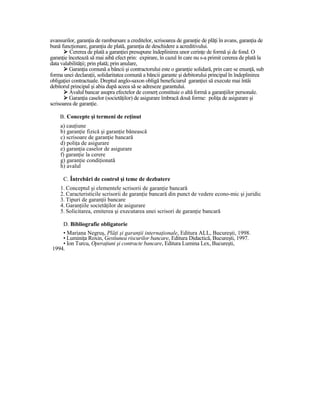avansurilor, garanŃia de rambursare a creditelor, scrisoarea de garanŃie de plăŃi în avans, garanŃia de
bună funcŃionare, garanŃia de plată, garanŃia de deschidere a acreditivului.
          Cererea de plată a garanŃiei presupune îndeplinirea unor cerinŃe de formă şi de fond. O
garanŃie încetează să mai aibă efect prin: expirare, în cazul în care nu s-a primit cererea de plată la
data valabilităŃii; prin plată; prin anulare,
         GaranŃia comună a băncii şi contractorului este o garanŃie solidară, prin care se enunŃă, sub
forma unei declaraŃii, solidaritatea comună a băncii garante şi debitorului principal în îndeplinirea
obligaŃiei contractuale. Dreptul anglo-saxon obligă beneficiarul garanŃiei să execute mai întâi
debitorul principal şi abia după aceea să se adreseze garantului.
         Avalul bancar asupra efectelor de comerŃ constituie o altă formă a garanŃiilor personale.
         GaranŃia caselor (societăŃilor) de asigurare îmbracă două forme: poliŃa de asigurare şi
scrisoarea de garanŃie.

    B. Concepte şi termeni de reŃinut
     a) cauŃiune
     b) garanŃie fizică şi garanŃie bănească
     c) scrisoare de garanŃie bancară
     d) poliŃa de asigurare
     e) garanŃia caselor de asigurare
     f) garanŃie la cerere
     g) garanŃie condiŃionată
     h) avalul

      C. Întrebări de control şi teme de dezbatere
     1. Conceptul şi elementele scrisorii de garanŃie bancară
     2. Caracteristicile scrisorii de garanŃie bancară din punct de vedere econo-mic şi juridic
     3. Tipuri de garanŃii bancare
     4. GaranŃiile societăŃilor de asigurare
     5. Solicitarea, emiterea şi executarea unei scrisori de garanŃie bancară

      D. Bibliografie obligatorie
     • Mariana Negruş, PlăŃi şi garanŃii internaŃionale, Editura ALL, Bucureşti, 1998.
     • LuminiŃa Roxin, Gestiunea riscurilor bancare, Editura Didactică, Bucureşti, 1997.
     • Ion Turcu, OperaŃiuni şi contracte bancare, Editura Lumina Lex, Bucureşti,
 1994.
 