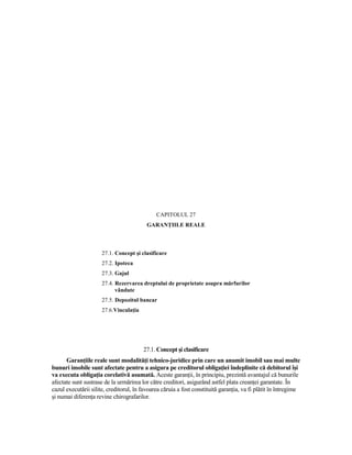 CAPITOLUL 27
                                          GARANłIILE REALE



                      27.1. Concept şi clasificare
                      27.2. Ipoteca
                      27.3. Gajul
                      27.4. Rezervarea dreptului de proprietate asupra mărfurilor
                            vândute
                      27.5. Depozitul bancar
                      27.6.VinculaŃia




                                        27.1. Concept şi clasificare
      GaranŃiile reale sunt modalităŃi tehnico-juridice prin care un anumit imobil sau mai multe
bunuri imobile sunt afectate pentru a asigura pe creditorul obligaŃiei îndeplinite că debitorul îşi
va executa obligaŃia corelativă asumată. Aceste garanŃii, în principiu, prezintă avantajul că bunurile
afectate sunt sustrase de la urmărirea lor către creditori, asigurând astfel plata creanŃei garantate. În
cazul executării silite, creditorul, în favoarea căruia a fost constituită garanŃia, va fi plătit în întregime
şi numai diferenŃa revine chirografarilor.
 