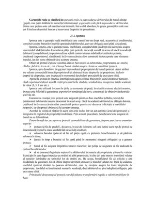 GaranŃiile reale se clasifică în: garanŃii reale cu deposedarea debitorului de bunul afectat
(gajul), mai puŃin întâlnite în comerŃul internaŃional, şi garanŃii reale fără deposedarea debitorului,
dintre care ipoteca este cel mai frecvent întâlnită. Într-o altă abordare, în grupa garanŃiilor reale mai
pot fi incluse depozitul bancar şi rezervarea dreptului de proprietate.

                                                 27.2. Ipoteca
       Ipoteca este o garanŃie reală imobiliară care constă într-un drept real, accesoriu al creditorului,
constituit asupra bunurilor imobile aparŃinând debitorului, care are obligaŃia unei plăŃi la scadenŃă.
       Ipoteca, sintetic, este o garanŃie reală, imobiliară, constând dintr-un drept real accesoriu asupra
unui imobil al debitorului. Garantarea plăŃii prin ipotecă, în esenŃă, constă în aceea că dacă la scadenŃă
debitorul (cumpărătorul, importatorul) nu achită contravaloarea mărfurilor/creditelor primite,
creditorul (exportatorul, vânzătorul) în favoarea căruia a fost construită ipoteca poate cere vânzarea
bunului, iar din suma obŃinută să-şi acopere creanŃa.
       Obiect al ipotecii îl poate constitui atât un bun imobil al debitorului, proprietatea sa: imobil,
clădire, fabrică, teren etc., cât şi însuşi bunul vândut asupra căruia se constituie ipoteca.
       Ipoteca, spre deosebire, de gaj nu-l deposedează pe proprietar de bunul ipotecat. Acest atribut
are valoare comercială întrucât proprietarul îşi păstrează toate drepturile de proprietate, inclusiv
dreptul de dispoziŃie, care încetează în momentul deschiderii procedurii de executare silită.
       Apelul la ipotecă în practica internaŃională apare cel mai frecvent în cazul creditelor furnizor,
când exportatorul direct acordă credit prin mărfurile vândute, urmând să-şi recupereze ratele scadente
în viitor (3, 5, 8 ani etc.).
       Ipoteca este utilizată frecvent în Ńările cu economie de piaŃă; în relaŃiile externe ale Ńării noastre,
ipoteca este folosită la garantarea exporturilor româneşti de nave, construcŃii de obiective industriale
şi civile etc.
       Garantarea creanŃei prin ipotecă este asigurată printr-un bun imobiliar (clădire, teren) din
patrimoniul debitorului anume desemnat în acest scop. Dacă la scadenŃă debitorul nu plăteşte datoria,
creditorul în favoarea căruia a fost constituită ipoteca poate cere vânzarea la licitaŃie a imobilului
respectiv, iar din preŃul obŃinut să îşi acopere creanŃa.
       Acordul de voinŃă al părŃilor în acest sens este inclus într-un act autentic (actul de ipotecare) şi
înregistrat în registrul de proprietăŃi imobiliare. Prin această procedură, beneficiarul este asigurat că
bunul nu va fi înstrăinat.
       Pentru beneficiar, acceptarea ipotecii, ca modalitate de garantare, impune precizarea anumitor
aspecte:
            ipoteca să fie de gradul I, deoarece, în caz de faliment, cel care deŃine acest tip de ipotecă se
îndestulează primul la masa credală faŃă de ceilalŃi creditori;
            valoarea bunului ipotecat să fie cel puŃin egală cu pretenŃia beneficiarului şi să păstreze
valoarea în timp;
            durata în timp a bunului să fie certă până în momentul stingerii obligaŃiei ce a generat
ipoteca;
            bunul să fie asigurat împotriva tuturor riscurilor, iar poliŃa de asigurare să fie andosată la
ordinul beneficiarului;
            să se cunoască legislaŃia naŃională a debitorului în materie de proprietate şi transfer valutar.
Există Ńări în care legea interzice ca străinii să aibă proprietăŃi; în alte Ńări este interzis transferul valutar
al sumelor dobândite pe teritoriul lor de străini etc. De aceea, beneficiarul fie că solicită o altă
modalitate de garantare, fie că obŃine dreptul de liberă utilizare şi transfer valutar etc. Până la scadenŃă,
imobilul ipotecat rămâne în posesia debitorului, care îşi menŃine asupra lui toate drepturile de
proprietate. Imobilul se înstrăinează numai la scadenŃă, dacă debitorul nu şi-a îndeplinit obligaŃia, prin
executare silită.
       Principalul dezavantaj al ipotecii este dificultatea transformării rapide a valorii imobiliare în
bani.
 