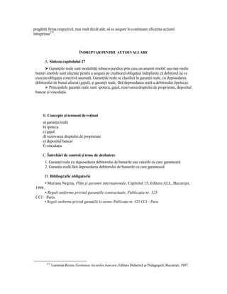 pregătită firma respectivă; mai mult decât atât, să se asigure în continuare eficienŃa acŃiunii
întreprinse273.



                                   ÎNDREPTAR PENTRU AUTOEVALUARE

         A. Sinteza capitolului 27
          GaranŃiile reale sunt modalităŃi tehnico-juridice prin care un anumit imobil sau mai multe
 bunuri imobile sunt afectate pentru a asigura pe creditorul obligaŃiei îndeplinite că debitorul îşi va
 executa obligaŃia corectivă asumată. GaranŃiile reale se clasifică în garanŃii reale, cu deposedarea
 debitorului de bunul afectat (gajul), şi garanŃii reale, fără deposedarea reală a debitorului (ipoteca).
          Principalele garanŃii reale sunt: ipoteca, gajul, rezervarea dreptului de proprietate, depozitul
 bancar şi vinculaŃia.




      B. Concepte şi termeni de reŃinut
      a) garanŃia reală
      b) ipoteca
      c) gajul
      d) rezervarea dreptului de proprietate
      e) depozitul bancar
      f) vinculaŃia

      C. Întrebări de control şi teme de dezbatere
         1. GaranŃii reale cu deposedarea debitorului de bunurile sau valorile cu care garantează
         2. GaranŃia reală fără deposedarea debitorului de bunurile cu care garantează

         D. Bibliografie obligatorie
         • Mariana Negruş, PlăŃi şi garanŃii internaŃionale, Capitolul 15, Editura ALL, Bucureşti,
 1998.
      • Reguli uniforme privind garanŃiile contractuale, PublicaŃia nr. 325
 CCI – Paris.
         • Reguli uniforme privind garanŃiile la cerere. PublicaŃia nr. 523 CCI – Paris.




          273
                LuminiŃa Roxin, Gestiunea riscurilor bancare, Editura Didactică şi Pedagogică, Bucureşti, 1997.
 