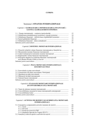 CUPRINS




                   SecŃiunea I. FINANłE INTERNAłIONALE
     Capitolul 1. GLOBALIZAREA (MONDIALIZAREA) FINANCIARĂ –
                   LIANTUL GLOBALIZĂRII ECONOMICE

1.1. FinanŃe internaŃionale – conŃinut şi particularităŃi ............................................                           13
1.2. Globalizarea (mondializarea) economică: concept şi premise ..........................                                       14
1.3. Globalizarea financiară – vârful de lance al globalizării economice ........................                                18
1.4. Factorii globalizării financiare ....................................................................................       19
1.5. Globalizarea financiară – efecte contradictorii ......................................................…                     22
Îndrumar pentru autoevaluare ........................................ ...........................................                24

                Capitolul 2.SISTEMUL MONETAR INTERNAłIONAL

2.1. Fluxurile (relaŃiile) valutar-financiare internaŃionale şi funcŃiile lor..................                                  28
2.2. Mecanismele monetar-financiare internaŃionale ...............................................                               31
2.3. Cadrul instituŃional al sistemului monetar internaŃional ....................................                               32
2.4. Reglementări valutar-financiare internaŃionale .................................................                            33
2.5. Principiile adoptate la ConferinŃa Monetară InternaŃională
     de la Bretton Woods (1944) şi criza lor .............................................................                       33
Îndrumar pentru autoevaluare ........................................ ...........................................                36

                 Capitolul 3. PIAłA MONETARĂ INTERNAłIONALĂ
                                  ŞI EUROVALUTELE

3.1. Eurovalutele şi piaŃa eurovalutară ....................................................................                     38
3.2. Caracteristici ale pieŃei eurovalutare. ParticipanŃi ............................................                           42
3.3. OperaŃiuni pe piaŃa eurovalutară ........................................................................                   44
3.4. Mijloacele de plată internaŃionale ......................................................................                   46
3.5. Sistemul bancar internaŃional ............................................................................                  48
Îndrumar pentru autoevaluare ........................................ ...........................................                52

            Capitolul 4. ETALOANE MONETARE INTERNAłIONALE
                      ŞI CONVERTIBILITATEA MONETARĂ

4.1. Tipuri de etaloane monetare internaŃionale .......................................................                          55
4.2. Convertibilitatea monetară în lumea internaŃională contemporană ...................                                         57
4.3. Convertibilitatea leului .....................................................................................              59
Îndrumar pentru autoevaluare ...................................................................................                 61


 Capitolul 5. ACTIVELE DE REZERVĂ ŞI LICHIDITATEA MONETARĂ
                        INTERNAłIONALĂ
5.1. Conceptul şi componentele activelor monetare de rezervă ...............................                                     64
     5.1.1. Aurul ............................................... ........................................................       65
     5.1.2. Devizele ......................................... .......................................….......................   67
     5.1.3. PoziŃia de rezervă la FMI ......................................... .....................................            69
     5.1.4. Drepturile Speciale de Tragere (D.S.T.) ......................................................                       70
5.2. FuncŃiile şi căile de sporire a activelor de rezervă ................................................                       72
 