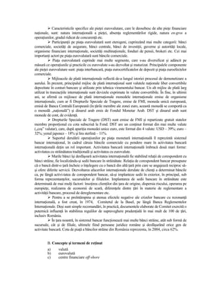 Caracteristicile specifice ale pieŃei eurovalutare, care le deosebesc de alte pieŃe financiare
naŃionale, sunt: natura internaŃională a pieŃei, absenŃa reglementărilor rigide, natura en-gros a
operaŃiunilor, gradul ridicat de concurenŃă etc.
              ParticipanŃii pe piaŃa eurovalutară sunt eterogeni, cuprinzând mai multe categorii: bănci
comerciale, societăŃi de asigurare, bănci centrale, bănci de investiŃii, guverne şi autorităŃi locale,
organisme financiare internaŃionale, societăŃi multinaŃionale, fonduri de pensii, brokeri etc. Cei mai
importanŃi actori pe piaŃa eurovalutară sunt băncile comerciale.
               PiaŃa eurovalutară cuprinde mai multe segmente, care s-au diversificat şi adâncit pe
măsură ce operaŃiunile şi practicile cu eurovalute s-au dezvoltat şi maturizat. Principalele componente
ale pieŃei eurovalutare sunt: piaŃa interbancară, piaŃa eurocertificatelor de depozit şi piaŃa euroefectelor
comerciale.
              Mijloacele de plată internaŃionale reflectă de-a lungul istoriei procesul de demonetizare a
aurului. În prezent, principalul mijloc de plată internaŃional sunt valutele naŃionale liber convertibile
depozitate în conturi bancare şi utilizate prin tehnica viramentului bancar. Un alt mijloc de plată larg
utilizat în tranzacŃiile internaŃionale sunt devizele exprimate în valute convertibile. În fine, în ultimii
ani, se afirmă ca mijloace de plată internaŃionale monedele internaŃionale emise de organisme
internaŃionale, cum ar fi Drepturile Speciale de Tragere, emise de FMI, moneda unică europeană,
emisă de Banca Centrală Europeană (în Ńările membre ale zonei euro, această monedă se comportă ca
o monedă „naŃională”) şi dinarul arab emis de Fondul Monetar Arab. DST şi dinarul arab sunt
monede de cont, de evidenŃă.
              Drepturile Speciale de Tragere (DST) sunt emise de FMI şi repartizate gratuit statelor
membre proporŃional cu cota subscrisă la Fond. DST are un conŃinut format din mai multe valute
(„coş” valutar), care, după apariŃia monedei unice euro, este format din 4 valute: USD – 39%; euro –
32%; yenul japonez – 18% şi lira sterlină – 11%.
               Suportul derulării operaŃiunilor pe piaŃa monetară internaŃională îl reprezintă sistemul
bancar internaŃional, în cadrul căruia băncile comerciale cu pondere mare în activitatea bancară
internaŃională deŃin un rol important. Activitatea bancară internaŃională îmbracă două mari forme:
activitatea cu străinătatea tradiŃională şi activitatea cu eurovalute.
             Marile bănci îşi desfăşoară activitatea internaŃională fie stabilind relaŃii de corespondent cu
bănci străine, fie localizându-şi sedii bancare în străinătate. RelaŃia de corespondent bancar presupune
că o bancă dintr-o Ńară încheie o înŃelegere cu o bancă din altă Ńară prin care se angajează reciproc să-
şi ofere diferite servicii. Dezvoltarea afacerilor internaŃionale derulate de clienŃi a determinat băncile
ca, pe lângă activi-tatea de corespondent bancar, să-şi implanteze sedii în exterior, în principal, sub
forma reprezentanŃelor, sucursalelor şi filialelor. Implantarea de sedii bancare în străinătate este
determinată de mai mulŃi factori: însoŃirea clienŃilor din Ńara de origine, dispersia riscului, operarea pe
europieŃe, realizarea de economii de scară, diferenŃele dintre Ńări în materie de reglementare a
activităŃii bancare, procesul de dereglementare etc.
              Pentru a se preîntâmpina şi atenua efectele negative ale crizelor bancare cu rezonanŃă
internaŃională, a fost creat, în 1974, Comitetul de la Basel, pe lângă Banca Reglementelor
InternaŃionale. Deşi sunt simple recomandări, în practică, documentele elaborate de Comitet exercită o
puternică influenŃă în stabilirea regulilor de supraveghere prudenŃială în mai mult de 100 de Ńări,
inclusiv România.
              În Ńara noastră, în sistemul bancar funcŃionează mai multe bănci străine, atât sub formă de
sucursale, cât şi de filiale, ultimele fiind persoane juridice române şi desfăşurând orice gen de
activitate bancară. Cota de piaŃă a băncilor străine din România reprezenta, în 2004, circa 62%.


         B. Concepte şi termeni de reŃinut
         a)      valută
         b)      eurovalută
         c)      centre financiare off-shore
 