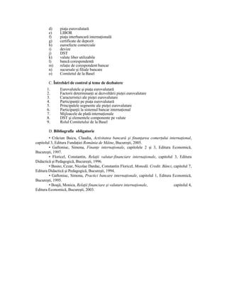d)     piaŃa eurovalutară
        e)     LIBOR
        f)     piaŃa interbancară internaŃională
        g)     certificate de depozit
        h)     euroefecte comerciale
        i)     devize
        j)     DST
        k)     valute liber utilizabile
        l)     bancă corespondentă
        m)     relaŃie de corespondent bancar
        n)     sucursale şi filiale bancare
        o)     Comitetul de la Basel

        C. Întrebări de control şi teme de dezbatere
       1.      Eurovalutele şi piaŃa eurovalutară
       2.      Factorii determinanŃi ai dezvoltării pieŃei eurovalutare
       3.      Caracteristici ale pieŃei eurovalutare
       4.      ParticipanŃii pe piaŃa eurovalutară
       5.      Principalele segmente ale pieŃei eurovalutare
       6.      ParticipanŃii la sistemul bancar internaŃional
       7.      Mijloacele de plată internaŃionale
       8.      DST şi elementele componente pe valute
       9.      Rolul Comitetului de la Basel

        D. Bibliografie obligatorie
        • Crăciun Baicu, Claudia, Activitatea bancară şi finanŃarea comerŃului internaŃional,
capitolul 3, Editura FundaŃiei România de Mâine, Bucureşti, 2005.
        • Gaftoniuc, Simona, FinanŃe internaŃionale, capitolele 2 şi 3, Editura Economică,
Bucureşti, 1997.
        • Floricel, Constantin, RelaŃii valutar-financiare internaŃionale, capitolul 3, Editura
Didactică şi Pedagogică, Bucureşti, 1996.
        • Basno, Cezar, Nicolae Dardac, Constantin Floricel, Monedă. Credit. Bănci, capitolul 7,
Editura Didactică şi Pedagogică, Bucureşti, 1994.
        • Gaftoniuc, Simona, Practici bancare internaŃionale, capitolul 1, Editura Economică,
Bucureşti, 1995.
        • Boajă, Monica, RelaŃii financiare şi valutare internaŃionale,              capitolul 4,
Editura Economică, Bucureşti, 2003.
 
