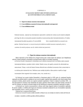 CAPITOLUL 4
                             ETALOANE MONETARE INTERNAłIONALE
                               ŞI CONVERTIBILITATEA MONETARĂ



               4.1. Tipuri de etaloane monetare internaŃionale
               4.2. Convertibilitatea monetară în lumea internaŃională contemporană
               4.3. Convertibilitatea leului




    Etalonul monetar, naŃional sau internaŃional, reprezintă o cantitate de valoare sau de materie adoptată

    prin lege de către un stat pentru propria monedă şi recunoscută pe plan internaŃional pentru a fi mijloc

    internaŃional de plată sau pentru a fi convertibilă                     într-o monedă străină la un anumit curs

    paritar. Etalonul monetar se caracterizează prin definirea unităŃii monetare naŃionale printr-o

    cantitate de metale preŃioase sau de valută străină mai puternică.




                                 4.1. Tipuri de etaloane monetare internaŃionale
       Banii naŃionali au fost definiŃi de-a lungul istoriei prin variate tipuri de etaloane care îndeplineau
rolul de valoare paritară a monedelor sau bancnotelor aflate în circulaŃia monetară.
    a) Etalonul marfă a funcŃionat în Antichitate sau în diferite tranzacŃii din Evul Mediu când comerŃul

    internaŃional deŃinea o pondere relativ redusă. Statele aveau, de regulă, economii de subzistenŃă sau

    autoconsum. Totuşi, o serie de bunuri formau obiectul unor schimburi economice între comercianŃi ce

    se realizau prin sistemul de troc. Definirea unor unităŃi de plată se făcea printr-o marfă cu largă

    recunoaştere între negustori (de exemplu, sarea, vite, cereale etc.).


       b) Etalonul aur-argint (etalon bimetalist) a funcŃionat până în 1870; prin el, conŃinutul banilor
naŃionali era definit printr-o cantitate de aur sau de argint, raportul între preŃurile celor două metale fiind
constant (evident, preŃul aurului era superior preŃului argintului). Când, la mijlocul secolului XIX, au
fost descoperite în America mari zăcăminte de argint, raportul valoric dintre cele două metale a încetat să
mai fie constant, iar statele au încetat treptat să mai definească conŃinutul monedelor naŃionale în argint.
       c) Etalonul aur (etalon monometalist) a rămas mult timp singurul etalon al monedelor naŃionale.
În aceste condiŃii, se stabilea prin legea de emisiunea monetară conŃinutul în aur al monedelor naŃionale,
deci monedele aveau o valoare paritară în aur.
       Etalonul aur a cunoscut două forme:
    – Etalonul aur-monedă. În aceste condiŃii monedele se băteau în aur, iar circulaŃia mo-netară se realiza sub forma de

    circulaŃie a monedelor cu diferite greutăŃi şi diferite parităŃi aur.
 