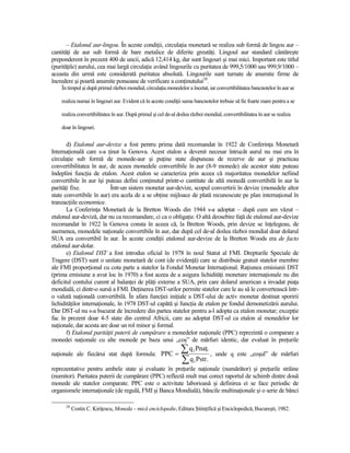 – Etalonul aur-lingou. În aceste condiŃii, circulaŃia monetară se realiza sub formă de lingou aur –
cantităŃi de aur sub formă de bare metalice de diferite greutăŃi. Lingoul aur standard cântăreşte
preponderent în prezent 400 de uncii, adică 12,414 kg, dar sunt lingouri şi mai mici. Important este titlul
(purităŃile) aurului, cea mai largă circulaŃie având lingourile cu puritatea de 999,5/1000 sau 999,9/1000 –
aceasta din urmă este considerată puritatea absolută. Lingourile sunt turnate de anumite firme de
încredere şi poartă anumite ponsoane de verificare a conŃinutului20.
    În timpul şi după primul război mondial, circulaŃia monedelor a încetat, iar convertibilitatea bancnotelor în aur se

    realiza numai în lingouri aur. Evident că în aceste condiŃii suma bancnotelor trebuie să fie foarte mare pentru a se

    realiza convertibilitatea în aur. După primul şi cel de-al doilea război mondial, convertibilitatea în aur se realiza

    doar în lingouri.


       d) Etalonul aur-devize a fost pentru prima dată recomandat în 1922 de ConferinŃa Monetară
InternaŃională care s-a Ńinut la Genova. Acest etalon a devenit necesar întrucât aurul nu mai era în
circulaŃie sub formă de monede-aur şi puŃine state dispuneau de rezerve de aur şi practicau
convertibilitatea în aur, de aceea monedele convertibile în aur (8-9 monede) ale acestor state puteau
îndeplini funcŃia de etalon. Acest etalon se caracteriza prin aceea că majoritatea monedelor nefiind
convertibile în aur îşi puteau defini conŃinutul printr-o cantitate de altă monedă convertibilă în aur la
parităŃi fixe.             Într-un sistem monetar aur-devize, scopul convertirii în devize (monedele altor
state convertibile în aur) era acela de a se obŃine mijloace de plată recunoscute pe plan internaŃional în
tranzacŃiile economice.
       La ConferinŃa Monetară de la Bretton Woods din 1944 s-a adoptat – după cum am văzut –
etalonul aur-deviză, dar nu ca recomandare, ci ca o obligaŃie. O altă deosebire faŃă de etalonul aur-devize
recomandat în 1922 la Genova consta în aceea că, la Bretton Woods, prin devize se înŃelegeau, de
asemenea, monedele naŃionale convertibile în aur, dar după cel de-al doilea război mondial doar dolarul
SUA era convertibil în aur. În aceste condiŃii etalonul aur-devize de la Bretton Woods era de facto
etalonul aur-dolar.
       e) Etalonul DST a fost introdus oficial în 1978 în noul Statut al FMI. Drepturile Speciale de
Tragere (DST) sunt o unitate monetară de cont (de evidenŃă) care se distribuie gratuit statelor membre
ale FMI proporŃional cu cota parte a statelor la Fondul Monetar InternaŃional. RaŃiunea emisiunii DST
(prima emisiune a avut loc în 1970) a fost aceea de a asigura lichidităŃi monetare internaŃionale nu din
deficitul contului curent al balanŃei de plăŃi externe a SUA, prin care dolarul american a invadat piaŃa
mondială, ci dintr-o sursă a FMI. DeŃinerea DST-urilor permite statelor care le au să le convertească într-
o valută naŃională convertibilă. În afara funcŃiei iniŃiale a DST-ului de activ monetar destinat sporirii
lichidităŃilor internaŃionale, în 1978 DST-ul capătă şi funcŃia de etalon pe fondul demonetizării aurului.
Dar DST-ul nu s-a bucurat de încredere din partea statelor pentru a-l adopta ca etalon monetar; excepŃie
fac în prezent doar 4-5 state din centrul Africii, care au adoptat DST-ul ca etalon al monedelor lor
naŃionale, dar acesta are doar un rol minor şi formal.
       f) Etalonul parităŃii puterii de cumpărare a monedelor naŃionale (PPC) reprezintă o comparare a
monedei naŃionale cu alte monede pe baza unui „coş” de mărfuri identic, dar evaluat în preŃurile

naŃionale ale fiecărui stat după formula: PPC =
                                                                ∑ q PnaŃ. ,
                                                                       1
                                                                                  unde q este „coşul” de mărfuri
                                                                ∑ q Pstr.
                                                                       1
reprezentative pentru ambele state şi evaluate în preŃurile naŃionale (numărător) şi preŃurile străine
(numitor). Paritatea puterii de cumpărare (PPC) reflectă mult mai corect raportul de schimb dintre două
monede ale statelor comparate. PPC este o activitate laborioasă şi definirea ei se face periodic de
organismele internaŃionale (de regulă, FMI şi Banca Mondială), băncile multinaŃionale şi o serie de bănci

      20
           Costin C. KiriŃescu, Moneda – mică enciclopedie, Editura ŞtiinŃifică şi Enciclopedică, Bucureşti, 1982.
 