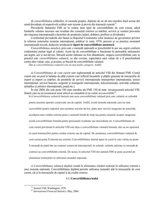 d) convertibilitatea soldurilor, în moneda proprie, deŃinute de un alt stat membru dacă acesta din
urmă dovedeşte că respectivele solduri sunt recente şi provin din tranzacŃii curente21.
       Prevederile Statutului FMI au în vedere doar tipul de convertibilitate de cont curent, adică
fondurile valutare necesare sau rezultate din comerŃul exterior cu mărfuri, servicii şi venituri provenite
din mişcarea internaŃională a factorilor de producŃie (salarii, dobânzi, profituri şi dividende).
       Coroborând prevederile din Statut cu Raportul Comitetului celor douăzeci de guvernatori privitor
la reforma sistemului monetar internaŃional, publicat în iunie 1974, precum şi cu practica monetară
internaŃională trecută, deducem următoarele tipuri de convertibilitate monetară:
       Convertibilitatea metalică, prin care o monedă naŃională se preschimbă în aur sau argint conform
conŃinutului paritar legal al valutei. Acest tip de convertibilitate a funcŃionat în perioadele etaloanelor
aur-argint, aur şi aur-devize. Întrucât aceste etaloane au fost abandonate, singura convertibilitate care se
practică este convertibilitatea valutară, cu alte cuvinte, capacitatea unei valute de a fi preschimbată
contra altei valute, care, şi aceasta, se bucură de convertibilitate valutară.
    Dar şi convertibilitatea valutară este de mai multe categorii. Astfel:


        a) Convertibilitatea de cont curent este reglementată de articolul VIII din Statutul FMI. Contul
curent este un post în balanŃa de plăŃi externe care reflectă încasările şi plăŃile generate de tranzacŃiile de
export şi import cu mărfuri, de prestările de servicii internaŃionale (transporturi internaŃionale, turism
internaŃional, servicii bancare, asigurări şi reasigurări internaŃionale, telecomunicaŃii, activităŃi culturale,
ştiinŃifice şi artistice internaŃionale, poştă etc.).
        În mai 2004, din cele peste 184 state membre ale FMI, 150 de state recunoscuseră articolul VIII.
Statele care nu au recunoscut acest articol se consideră că au valute neconvertibile22.
    b) Convertibilitatea valutară limitată este acea convertibilitate valutară prin care valutele se schimbă

    pentru anumite operaŃii comerciale sau de capital. Astfel, există monede naŃionale care nu sunt

    convertibile pentru importul unor produse socotite de lux, plata unor servicii neagreate de autorităŃi,

    acordarea unor credite externe peste o anumită limită de timp sau pentru anumite scopuri neagreate;

    există convertibilitate limitată pentru persoanele rezidente sau nerezidente etc. Convertibilitatea de

    cont curent prevăzută în articolul VIII este deja o convertibilitate valutară limitată, căci ea nu operează

    în cazul tranzacŃiilor pentru credite externe sau de capital. De asemenea, convertibilitatea valutară de

    cont curent poate fi internă sau externă. Convertibilitatea internă apare în cazul în care valuta nu poate

    fi monedă de plată într-un contract comercial internaŃional; în schimb, valutele utilizate ca monedă de

    contract au convertibilitate externă. De aceea, în articolul VIII din statutul FMI se pune accentul pe

    eliminarea restricŃiilor în utilizarea monedei naŃionale.


      c) Convertibilitatea valutară deplină constă în eliminarea oricărei restricŃii în utilizarea externă a
unei monede naŃionale. Convertibilitatea deplină permite utilizarea monedei atât în tranzacŃiile de cont
curent, cât şi în tranzacŃiile de capital şi de credite externe.
                                           4.3. Convertibilitatea leului

      21
           Statutul FMI, Washington, 1978.
      22
           International Financial Statistics, May, 2004.
 