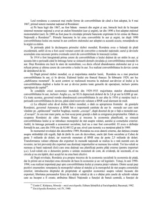 Leul românesc a cunoscut mai multe forme de convertibilitate de când a fost adoptat, la 4 mai
1867, primul sistem monetar naŃional al României:
       a) Pe baza legii din 1867, au fost bătute monezi din argint şi aur, întrucât încă de la început
sistemul monetar naŃional a avut un etalon bimetalist (aur şi argint), iar din 1890 a fost adoptat etalonul
monometalist (aur). În 1880 au fost puse în circulaŃie primele bancnote exprimate în lei emise de Banca
NaŃională a României23. Primele bancnote în lei erau convertibile în aur şi argint, iar după 1890
convertibilitatea leului era numai în aur conform etalonului aur adoptat cu această ocazie, renunŃându-se
la argint ca etalon.
       În perioada până la declanşarea primului război mondial, România avea o balanŃă de plată
excedentară, astfel că nu a fost cazul vreunei cereri de convertire a monedei naŃionale; aurul şi devizele
acumulate erau necesare pentru eventuale cereri de convertibilitate în tranzacŃii izolate.
       În 1914 a fost înregistrată prima cerere de convertibilitate a leului deŃinut de un străin în aur, şi
aceasta într-o perioadă când în întreaga lume se sistaseră demult circulaŃia şi convertibilitatea monedei în
aur. Deşi România era încă în stare de neutralitate, s-a decis oficial abandonarea etalonului aur şi s-a
refuzat prima şi ultima cerere de convertire a leului în aur. S-a realizat convertibilitatea în devize cerute
de deŃinătorul de lei.
       b) După primul război mondial, ca şi majoritatea statelor lumii, România nu a mai practicat
convertibilitatea în aur, ci în devize. Etalonul leului era francul francez. În februarie 1929, are loc
„stabilizarea monetară”. În acest context se realizează trecerea la etalonul aur-devize al leului şi la
convertibilitatea deplină a leului în aur şi devize pentru toate genurile de operaŃiuni, inclusiv pentru
operaŃiuni de capital24.
       În condiŃiile crizei economice mondiale din 1929-1933 majoritatea statelor abandonează
convertibilitatea în aur, inclusiv Anglia ş.a., iar SUA depreciază dolarul de la 2,4 gr aur la 0,888 gr aur.
Cu toate acestea, guvernul român abandonează convertibilitatea în aur abia în 1934 şi menŃine încă o
perioadă convertibilitatea în devize, până când rezervele valutare a BNR scad alarmant de mult.
       c) La sfârşitul celui de-al doilea război mondial, o dată cu aproprierea frontului de graniŃele
României, guvernul Antonescu şi BNR bat o importantă cantitate de aur în monede aur care sunt
vândute pe „sprânceană” marilor bogătaşi, numite „cocoşei”, după desenul de pe o faŃă a monedei-aur.
„Cocoşeii”, în cea mai mare parte, au fost scoşi peste graniŃă o dată cu emigrarea proprietarilor. Odată cu
ocuparea României de către Armata Roşie şi trecerea la economia planificată, se sistează
convertibilitatea leului şi se introduce monopolul de stat asupra valutei, aurului şi comerŃului exterior.
Astfel, în întreaga perioadă a economiei socialiste, leul nu a mai fost convertibil. El avea o definiŃie
formală în aur, care din 1954 era de 0,148112 gr aur, nivel care teoretic s-a menŃinut până în 1989.
       În momentul revoluŃiei din decembrie 1989, România nu avea datorii externe, dar deŃinea creanŃe
asupra străinătăŃii (de regulă, faŃă de Ńările în curs de dezvoltare, unele Ńări foste socialiste şi Cuba) de
peste 3 miliarde de dolari, iar rezervele monetare al BNR erau de peste 2,5 miliarde de dolari.
Transformarea valutei obŃinute din exporturi în monedă naŃională se realiza la o rată numită curs de
revenire, iar leii proveniŃi din exporturi sau destinaŃi importurilor se numeau leu-valută. Tot leu-valută se
numeau şi banii naŃionali (leii) care erau deŃinuŃi sau planificaŃi pentru plăŃi externe (pentru importuri
ş.a.). Leul-valută era o denumire pentru o unitate monetară de cont, de evidenŃă, de socoteală, el nu
circula şi nu era tipărit, deci aceşti lei nu erau bani efectivi.
       d) După revoluŃie, România şi-a propus trecerea de la economia socialistă la economia de piaŃă,
dar în primii ani ai tranziŃiei erau elemente de haos în economie şi un vid legislativ. Totuşi, în anii 1990-
1994, s-au realizat importanŃi paşi spre convertibilitatea leului şi crearea pieŃei valutare. Dintre aceşti paşi
pozitivi enumerăm: renunŃarea la monopolul valutar al statului şi la monopolul de stat asupra comerŃului
exterior; introducerea dreptului de proprietate al agenŃilor economici asupra valutei încasate din
exporturi; libertatea persoanelor fizice de a deŃine valută şi de a o obŃine prin casele de schimb valutar
care au început a fi create; atribuirea Băncii NaŃionale a funcŃiei de bancă centrală, a funcŃiei de

      23
           Costin C. KiriŃescu, Moneda – mică enciclopedie, Editura ŞtiinŃifică şi Enciclopedică, Bucureşti, 1982.
      24
           Enciclopedia României, vol. IV, 1940.
 
