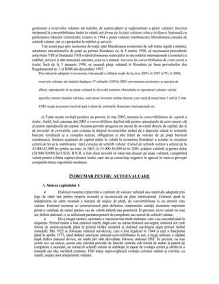 gestionare a rezervelor valutare ale statului, de supraveghere şi reglementare a pieŃei valutare; trecerea
incipientă la convertibilitatea leului în valută sub forma de licitaŃii valutare zilnice la Banca NaŃională cu
participarea băncilor comerciale; crearea în 1994 a pieŃei valutare interbancare; liberalizarea cursului de
schimb valutar, dar şi a preŃurilor la mărfuri şi servicii.
       ToŃi aceşti paşi spre economia de piaŃă, spre liberalizarea economiei de sub tutela rigidă a statului,
adoptarea mecanismelor de piaŃă au permis României ca, la 5 martie 1998, să recunoască prevederile
articolului VIII al Statutului FMI vizând eliminarea restricŃiilor în decontările internaŃionale (comerŃul cu
mărfuri, servicii şi alte tranzacŃii curente), ceea ce a marcat trecerea la convertibilitatea de cont curent a
leului. Încă de la 3 ianuarie 1998, se creează piaŃa valutară în România pe baza prevederilor din
Regulamentul nr. 3 al BNR din decembrie 1997.
    Prin măsurile adoptate în economie, rata anuală a inflaŃiei scade de la circa 300% în 1993 la 9% în 2004,

    rezervele valutare ale statului depăşesc 17 miliarde USD în 2005, privatizarea economiei se apropie de

    sfârşit, operaŃiunile de pe piaŃa valutară se dezvoltă susŃinut, efectuându-se operaŃiuni valutare variate

    specifice tuturor pieŃelor valutare, sunt atrase investiŃii străine directe, care variază anual între 1 mld şi 2 mld

    USD, scade accentuat riscul de Ńară evaluat de instituŃiile financiare internaŃionale etc.

       e) Toate aceste evoluŃii pozitive au permis, în mai 2005, trecerea la convertibilitatea de capital a
leului. Astfel, leul cunoaşte din 2005 o convertibilitate deplină atât pentru operaŃiunile de cont curent, cât
şi pentru operaŃiunile de capital. Aceasta permite atragerea nu numai de investiŃii directe de capital, dar şi
de investiŃii de portofoliu, care constau în dreptul investitorilor străini de a depozita valută în conturile
bancare româneşti şi a cumpăra acŃiuni, obligaŃiuni şi alte titluri de valoare de pe piaŃa bursieră
românească. Intrarea susŃinută de capital străin în valută în economia României a condus la creşterea
cererii de lei şi la stabilizarea ratei cursului de schimb valutar. Cursul de schimb valutar a scăzut de la
41.000-42.000 lei pentru un euro, în 2003, la 35.000-36.000 lei în 2005, scădere valabilă şi pentru dolar
(28.000-30.000 lei/USD). B.N.R. a fost chiar nevoită să intervină deseori pe piaŃa valutară, cumpărând
valută pentru a frâna supraevaluarea leului, care are şi consecinŃe negative în special în ceea ce priveşte
competitivitatea exportului românesc.


                            ÎNDRUMAR PENTRU AUTOEVALUARE

       A. Sinteza capitolului 4
                   Etalonul monetar reprezintă o cantitate de valoare valutară sau materială adoptată prin
 lege de către stat pentru propria monedă şi recunoscută pe plan internaŃional. Etalonul ajută la
 îndeplinirea de către monedă a funcŃiei de mijloc de plată, de convertibilitate la un anumit curs
 valutar. Etalonul monetar se caracterizează prin definirea conŃinutului unităŃii monetare naŃionale
 printr-o cantitate de metal preŃios sau de valută străină mai puternică. În prezent, nicio valută nu mai
 are definit etalonul, ci se utilizează paritatea puterii de cumpărare sau cursul de schimb valutar.
                   De-a lungul istoriei, societatea a cunoscut mai multe etaloane, care s-au succedat până la
 dispariŃie. Primul etalon a fost etalonul marfă, după care au urmat etalonul aur-argint, etalonul aur (sub
 formă de etalon-monedă până la primul război mondial şi etalonul aur-lingou după primul război
 mondial). Din 1922 se foloseşte etalonul aur-devize, care a fost legalizat în 1944 şi care a funcŃionat
 până în aprilie 1971, când dolarul american sistează convertibilitatea în aur; o largă utilizare a căpătat
 după război etalonul devize, iar unele Ńări slab dezvoltate folosesc etalonul DST. În prezent, nu mai
 există nici un etalon, acesta este calculat periodic de băncile centrale sub formă de etalon al puterii de
 cumpărare a monedei, iar cursul de schimb valutar se stabileşte în raport de evoluŃia cererii şi ofertei la o
 monedă sau alta, oscilând continuu. FMI totuşi supra-veghează evoluŃia cursului valutar şi convine, cu
 statele, asupra unor aranjamente valutare.
 