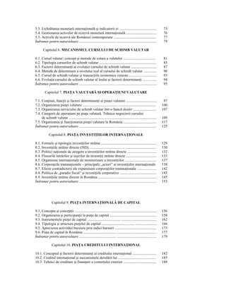 5.3. Lichiditatea monetară internaŃională şi indicatorii ei ............................................                          73
5.4. Gestionarea activelor de rezervă monetară internaŃională ....................................                                76
5.5. Activele de rezervă ale României contemporane ..................................................                             77
Îndrumar pentru autoevaluare ........................................ ...........................................                 79

        Capitolul 6. MECANISMUL CURSULUI DE SCHIMB VALUTAR

6.1. Cursul valutar: concept şi metode de cotare a valutelor ......................................                               81
6.2. Tipologia cursurilor de schimb valutar ...................................................................                   85
6.3. Factorii determinanŃi ai evoluŃiei cursului de schimb valutar ..............................                                 87
6.4. Metode de determinare a nivelului real al cursului de schimb valutar ..............                                          90
6.5. Cursul de schimb valutar şi tranzacŃiile economice externe ..............................                                    93
6.6. EvoluŃia cursului de schimb valutar al leului şi factorii determinanŃi ...............                                       94
Îndrumar pentru autoevaluare ......................................…..........................................                    95

          Capitolul 7. PIAłA VALUTARĂ ŞI OPERAłIUNI VALUTARE

7.1. ConŃinut, funcŃii şi factori determinanŃi ai pieŃei valutare ....................................                            97
7.2. Organizarea pieŃei valutare ......................................... ............................................          100
7.3. Organizarea serviciului de schimb valutar într-o bancă dealer .........................                                     107
7.4. Categorii de operaŃiuni pe piaŃa valutară. Tehnica negocierii cursului
     de schimb valutar ......................................... .............................................................   109
7.5. Organizarea şi funcŃionarea pieŃei valutare în România .......................................                              117
Îndrumar pentru autoevaluare ........................................ ...........................................                125

              Capitolul 8. PIAłA INVESTIłIILOR INTERNAłIONALE

8.1. Formele şi tipologia investiŃiilor străine .................................................................                129
8.2. InvestiŃiile străine directe (ISD) ......................................... .....................................          130
8.3. Politici naŃionale de atragere a investiŃiilor străine directe ................................                             132
8.4. Fluxurile intrărilor şi ieşirilor de investiŃii străine directe ....................................                        133
8.5. Organisme internaŃionale de monitorizare a investiŃiilor .....................................                              137
8.6. CorporaŃiile transnaŃionale – principalii „actori” ai investiŃiilor internaŃionale                                          138
8.7. Efecte contradictorii ale expansiunii corporaŃiilor transnaŃionale .....................                                    142
8.8. Politica de „paradis fiscal” şi investiŃiile corporative ...........................................                        143
8.9. InvestiŃiile străine directe în România .....................................................................               145
Îndrumar pentru autoevaluare ....................................................................................                153




                 Capitolul 9. PIAłA INTERNAłIONALĂ DE CAPITAL

9.1. Concepte şi concepŃii ......................................... .......................................................     156
9.2. Organizarea şi participanŃii la piaŃa de capital .......................................................                    158
9.3. Instrumentele pieŃei de capital ....................................... ..........................................          162
9.4. Tipologia şi structura pieŃelor de capital ....................................... .........................                166
9.5. Aprecierea activităŃii bursiere prin indici bursieri .................................................                      173
9.6. PiaŃa de capital în România ....................................... ..............................................          177
Îndrumar pentru autoevaluare ........................................ ...........................................                179

                 Capitolul 10. PIAłA CREDITULUI INTERNAłIONAL

10.1. Conceptul şi factorii determinanŃi ai creditului internaŃional ............................                                182
10.2. Creditul internaŃional şi mecanismele derulării lui .........................................                              185
10.3. Tehnici de creditare şi finanŃare a comerŃului exterior .......................................                            188
 