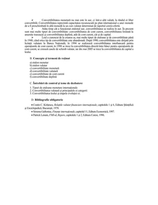 Convertibilitatea monetară nu mai este în aur, ci într-o altă valută, la rândul ei liber
convertibilă. Convertibilitatea reprezintă capacitatea recunoscută pe plan internaŃional a unei monede
de a fi preschimbată în altă monedă la un curs valutar determinat de raportul cerere-ofertă.
                  Atâta timp cât a funcŃionat etalonul aur, convertibilitatea se realiza în aur. În prezent
sunt mai multe tipuri de convertibilitate: convertibilitatea de cont curent, convertibilitatea limitată la
anumite tranzacŃii şi convertibilitatea deplină, atât de cont curent, cât şi de capital.
                  Leul a cunoscut de la crearea sa, mai multe tipuri de etaloane şi de convertibilitate până
în 1948, când orice tip de convertibilitate este abandonată. După 1990, convertibilitatea este dirijată prin
licitaŃii valutare la Banca NaŃională, în 1994 se realizează convertibilitatea interbancară pentru
operaŃiunile de cont curent, în 1998 se trece la convertibilitatea directă între bănci pentru operaŃiunile de
cont curent, se creează casele de schimb valutar, iar din mai 2005 se trece la convertibilitatea de capital a
leului.

     B. Concepte şi termeni de reŃinut
     a) etalon monetar
     b) etalon valutar
     c) convertibilitate monetară
     d) convertibilitate valutară
     e) convertibilitate de cont curent
     f) convertibilitate deplină

     C. Întrebări de control şi teme de dezbatere
     1. Tipuri de etaloane monetare internaŃionale
     2. Convertibilitatea valutară şi principalele ei categorii
     3. Convertibilitatea leului şi etapele evoluŃiei ei.

      D. Bibliografie obligatorie
       • Costin C. KiriŃescu, RelaŃiile valutar-financiare internaŃionale, capitolele 1 şi 6, Editura ŞtiinŃifică
şi Enciclopedică, Bucureşti, 1978.
       • Simona Gaftoniuc, FinanŃe internaŃionale, capitolul 11, Editura Economică, 1997.
       • Patrick Lenain, FMI-ul, Repere, capitolele 1 şi 2, Editura Coresi, 1996.
 