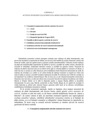 CAPITOLUL 5
             ACTIVELE DE REZERVĂ ŞI LICHIDITATEA MONETARĂ INTERNAłIONALĂ




               5.1. Conceptul şi componentele activelor monetare de rezervă
                   5.1.1. Aurul
                   5.1.2. Devizele
                   5.1.3. PoziŃia de rezervă la FMI
                   5.1.4. Drepturile Speciale de Tragere (DST)
               5.2. FuncŃiile şi căile de sporire a activelor de rezervă
               5.3. Lichiditatea monetară internaŃională şi indicatorii ei
               5.4. Gestionarea activelor de rezervă monetară internaŃională
               5.5. Activele de rezervă ale României contemporane




      Schimburile economice externe presupun existenŃa unor mijloace de plată internaŃionale, care
provin din încasările la exporturile de mărfuri, de servicii şi din intrările de resurse financiare externe sub
formă de credite, aport de capital extern şi ajutoare (credite nerambursabile). Utilizarea acestor mijloace
de plată este destinată plăŃii importurilor de mărfuri şi servicii, acordării de credite externe, efectuării de
investiŃii în străinătate, rambursării datoriilor externe şi acordării de ajutoare externe. Necesarul de
mijloace de plată în decursul unui an nu trebuie să fie egal cu volumul plăŃilor ce urmează a fi făcute, ci
mult mai mic ca urmare şi a altor funcŃii pe care le îndeplinesc banii (funcŃia de instrumente de credit, de
mijloace de circulaŃie ş.a.); astfel, cu un volum limitat de mijloace monetare se asigură un volum mai
mare de plăŃi ca urmare a reciclării (rotaŃiei) mijloacelor de plată. În realizarea unei astfel de corelaŃii un
rol important îl au creditul şi sistemul bancar. Dar, în orice caz, cu cât volumul tranzacŃiilor comerciale şi
financiare este mai mare, cu atât mai ridicat este şi necesarul stocului de mijloace de plată pe care statele,
băncile şi firmele trebuie să le aibă la dispoziŃie pentru a asigura fluenŃa plăŃilor şi încasărilor
internaŃionale. În acest scop, băncile comerciale şi chiar firmele dispun de un capital de circulaŃie în
valută depozitat şi utilizat prin sistemul bancar, gestionat astfel încât să nu afecteze solvabilitatea,
credibilitatea şi lichiditatea monetară şi valutară.
        Şi la nivelul economiei naŃionale, statele se îngrijesc să-şi asigure necesarul de
mijloace de plată internaŃionale sub diverse forme, numit generic active monetare de
rezervă. Aceasta cu atât mai mult, cu cât banca centrală îndeplineşte funcŃia de „bancă a
băncilor”, de centru valutar al Ńării, de autoritate monetară supremă care supraveghează
evoluŃia cursurilor valutare, echilibrul schimburilor economice externe şi al balanŃei de
plăŃi externe, ca şi al balanŃei creanŃelor şi obligaŃiilor valutar-financiare în raporturile cu
străinătatea. În acest scop se creează activele monetare şi valutare oficiale de rezervă
gestionate de banca centrală.

                    5.1. Conceptul şi componentele activelor monetare de rezervă
 